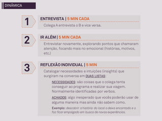 ENTREVISTA | 5 MIN CADA
Colega A entrevista o B e vice versa.1
2 IR ALÉM | 5 MIN CADA
Entrevistar novamente, explorando pontos que chamaram
atenção, focando mais no emocional (histórias, motivos,
etc.)
3 REFLEXÃO INDIVIDUAL | 5 MIN
Catalogar necessidades e intuições (insights) que
surgiram na conversa em DUAS LISTAS:
NECESSIDADES: são coisas que o colega tenta
conseguir ao programa e realizar sua viagem.
Normalmente identificadas por verbos.
ACHADOS: algo inesperado que vocês poderão usar de
alguma maneira mas ainda não sabem como.
Exemplo: descobrir a história do local o deixa encantado e o
faz ficar empolgado em busca de novas experiências.
DINÂMICA
 