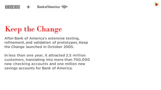 Keep the Change
After Bank of America’s extensive testing,
refinement, and validation of prototypes, Keep
the Change launched in October 2005.
In less than one year, it attracted 2.5 million
customers, translating into more than 700,000
new checking accounts and one million new
savings accounts for Bank of America.

 