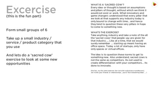 Excercise
(this is the fun part)

Form small groups of 6
Take up a small industry /
service / product category that
you use
And lets do a ‘sacred cow’
exercise to look at some new
opportunities

WHAT IS A ‘SACRED COW’?
Every idea or thought is based on assumptions
and pillars of thought, without which we think it
would not exist or work. What innovators and
game changers understood that every pillar that
we look at that supports any industry today is
only bound to change with time… and hence
they tend to question these very pillars in hope
to come to something new.
WHATS THE EXERCISE?
Take anything, industry and take a note of the all
the ‘sacred cows’ that people say are given for
that industry …. Like at a time, that we would
surely remember … starting up meant having an
office space. Today a lot of startups, only have
only spaces or virtual offices.
The idea is to question these norms to get to
something new. Also understand, sacred cows is
not the same as competitors. Its not used to
create differentiation with your competitors… its
done to innovate.
(For fun, try the same exercise but not with industries or professions,
do it with your friends or relationships… you’d find interesting ideas … )

 