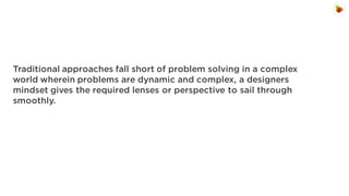 Traditional approaches fall short of problem solving in a complex
world wherein problems are dynamic and complex, a designers
mindset gives the required lenses or perspective to sail through
smoothly.

 
