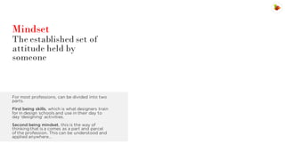 Mindset

The established set of
attitude held by
someone

For most professions, can be divided into two
parts.
First being skills, which is what designers train
for in design schools and use in their day to
day ‘designing’ activities.
Second being mindset, this is the way of
thinking that is a comes as a part and parcel
of the profession. This can be understood and
applied anywhere…

 