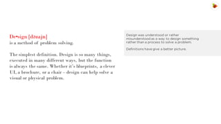 De•sign [dəzajn]
is a method of problem solving.

Design was understood or rather
misunderstood as a way to design something
rather than a process to solve a problem.
Definitions have give a better picture.

The simplest definition. Design is so many things,
executed in many different ways, but the function
is always the same. Whether it’s blueprints, a clever
UI, a brochure, or a chair – design can help solve a
visual or physical problem.

 