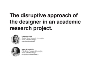 The disruptive approach of
the designer in an academic
research project.
Frédérique PAIN
Head of Strate Research & Innovation
Strate School of Design
f.pain@stratecollege.fr
Ioana OCNARESCU
PhD, Strate Research & Innovation
Strate School of Design
i.ocnarescu@stratecollege.fr
 