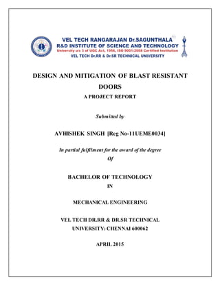 DESIGN AND MITIGATION OF BLAST RESISTANT
DOORS
A PROJECT REPORT
Submitted by
AVHISHEK SINGH [Reg No-11UEME0034]
In partial fulfilment for the award of the degree
Of
BACHELOR OF TECHNOLOGY
IN
MECHANICAL ENGINEERING
VEL TECH DR.RR & DR.SR TECHNICAL
UNIVERSITY: CHENNAI 600062
APRIL 2015
 
