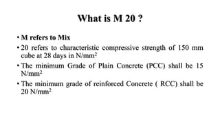 What is M 20 ?
• M refers to Mix
• 20 refers to characteristic compressive strength of 150 mm
cube at 28 days in N/mm2
• The minimum Grade of Plain Concrete (PCC) shall be 15
N/mm2
• The minimum grade of reinforced Concrete ( RCC) shall be
20 N/mm2
 