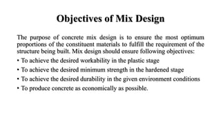Objectives of Mix Design
The purpose of concrete mix design is to ensure the most optimum
proportions of the constituent materials to fulfill the requirement of the
structure being built. Mix design should ensure following objectives:
• To achieve the desired workability in the plastic stage
• To achieve the desired minimum strength in the hardened stage
• To achieve the desired durability in the given environment conditions
• To produce concrete as economically as possible.
 