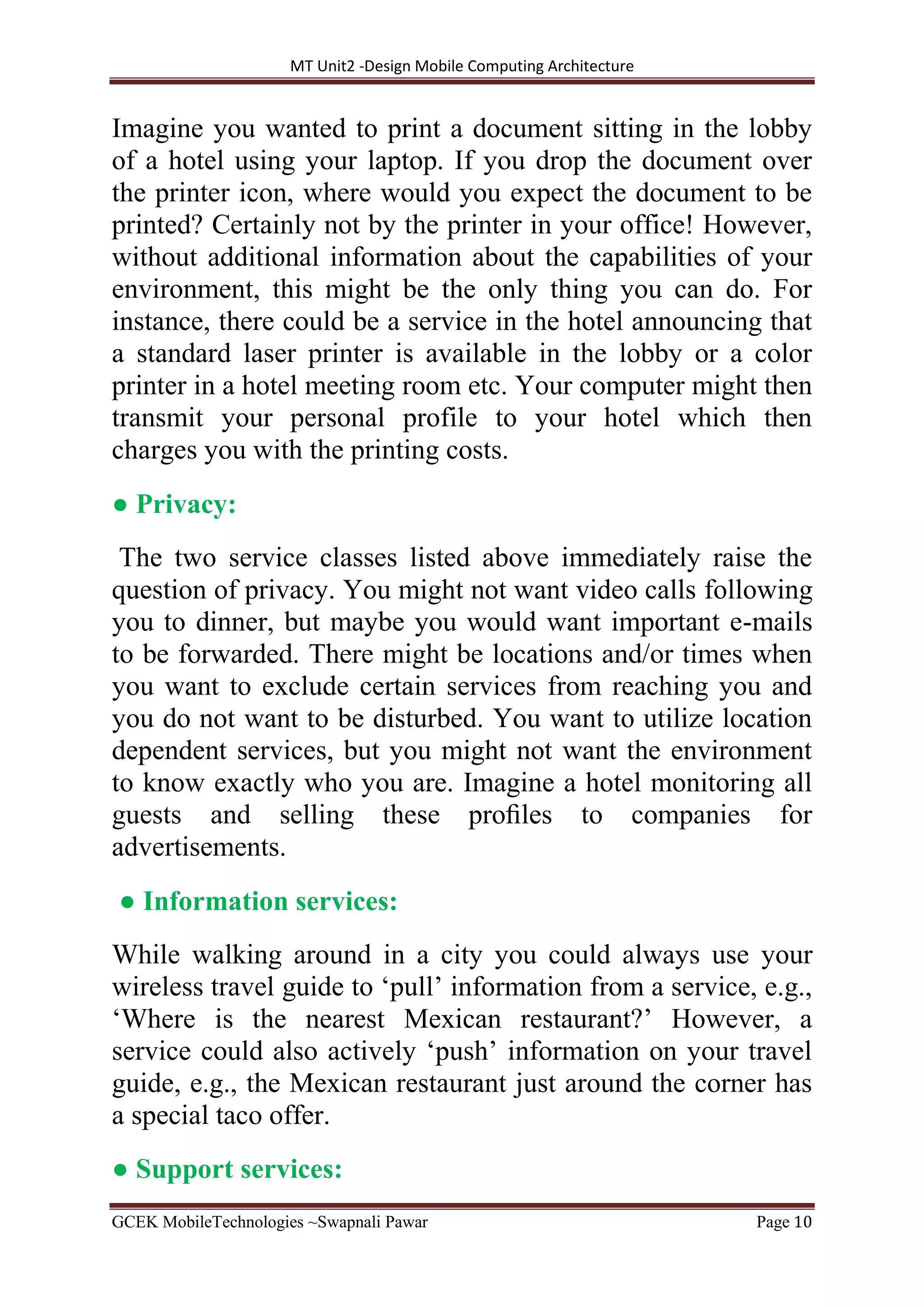 MT Unit2 -Design Mobile Computing Architecture
GCEK MobileTechnologies ~Swapnali Pawar Page 10
Imagine you wanted to print a document sitting in the lobby
of a hotel using your laptop. If you drop the document over
the printer icon, where would you expect the document to be
printed? Certainly not by the printer in your office! However,
without additional information about the capabilities of your
environment, this might be the only thing you can do. For
instance, there could be a service in the hotel announcing that
a standard laser printer is available in the lobby or a color
printer in a hotel meeting room etc. Your computer might then
transmit your personal profile to your hotel which then
charges you with the printing costs.
● Privacy:
The two service classes listed above immediately raise the
question of privacy. You might not want video calls following
you to dinner, but maybe you would want important e-mails
to be forwarded. There might be locations and/or times when
you want to exclude certain services from reaching you and
you do not want to be disturbed. You want to utilize location
dependent services, but you might not want the environment
to know exactly who you are. Imagine a hotel monitoring all
guests and selling these proﬁles to companies for
advertisements.
● Information services:
While walking around in a city you could always use your
wireless travel guide to ‘pull’ information from a service, e.g.,
‘Where is the nearest Mexican restaurant?’ However, a
service could also actively ‘push’ information on your travel
guide, e.g., the Mexican restaurant just around the corner has
a special taco offer.
● Support services:
 