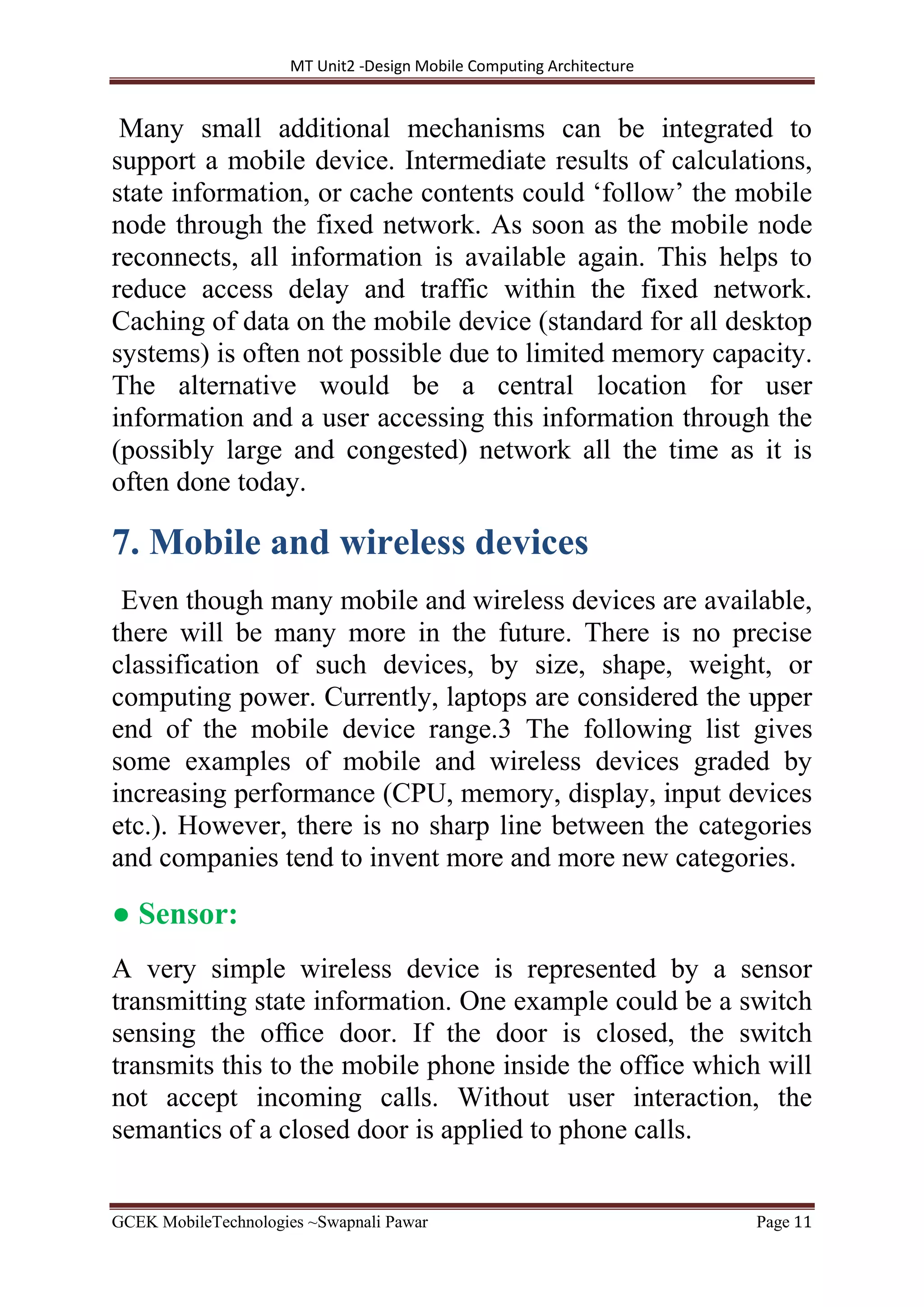 MT Unit2 -Design Mobile Computing Architecture
GCEK MobileTechnologies ~Swapnali Pawar Page 11
Many small additional mechanisms can be integrated to
support a mobile device. Intermediate results of calculations,
state information, or cache contents could ‘follow’ the mobile
node through the fixed network. As soon as the mobile node
reconnects, all information is available again. This helps to
reduce access delay and traffic within the fixed network.
Caching of data on the mobile device (standard for all desktop
systems) is often not possible due to limited memory capacity.
The alternative would be a central location for user
information and a user accessing this information through the
(possibly large and congested) network all the time as it is
often done today.
7. Mobile and wireless devices
Even though many mobile and wireless devices are available,
there will be many more in the future. There is no precise
classification of such devices, by size, shape, weight, or
computing power. Currently, laptops are considered the upper
end of the mobile device range.3 The following list gives
some examples of mobile and wireless devices graded by
increasing performance (CPU, memory, display, input devices
etc.). However, there is no sharp line between the categories
and companies tend to invent more and more new categories.
● Sensor:
A very simple wireless device is represented by a sensor
transmitting state information. One example could be a switch
sensing the ofﬁce door. If the door is closed, the switch
transmits this to the mobile phone inside the office which will
not accept incoming calls. Without user interaction, the
semantics of a closed door is applied to phone calls.
 