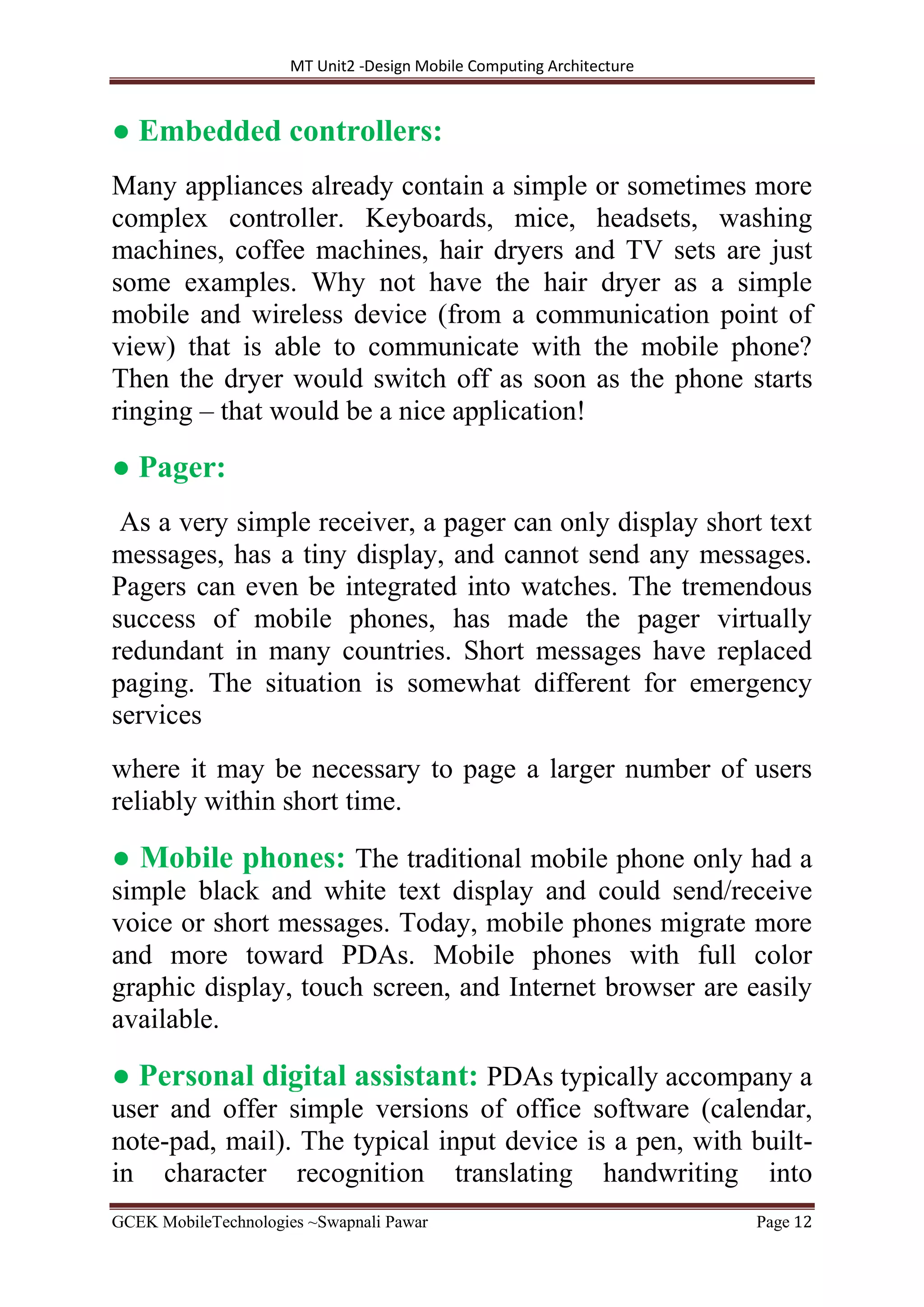 MT Unit2 -Design Mobile Computing Architecture
GCEK MobileTechnologies ~Swapnali Pawar Page 12
● Embedded controllers:
Many appliances already contain a simple or sometimes more
complex controller. Keyboards, mice, headsets, washing
machines, coffee machines, hair dryers and TV sets are just
some examples. Why not have the hair dryer as a simple
mobile and wireless device (from a communication point of
view) that is able to communicate with the mobile phone?
Then the dryer would switch off as soon as the phone starts
ringing – that would be a nice application!
● Pager:
As a very simple receiver, a pager can only display short text
messages, has a tiny display, and cannot send any messages.
Pagers can even be integrated into watches. The tremendous
success of mobile phones, has made the pager virtually
redundant in many countries. Short messages have replaced
paging. The situation is somewhat different for emergency
services
where it may be necessary to page a larger number of users
reliably within short time.
● Mobile phones: The traditional mobile phone only had a
simple black and white text display and could send/receive
voice or short messages. Today, mobile phones migrate more
and more toward PDAs. Mobile phones with full color
graphic display, touch screen, and Internet browser are easily
available.
● Personal digital assistant: PDAs typically accompany a
user and offer simple versions of office software (calendar,
note-pad, mail). The typical input device is a pen, with built-
in character recognition translating handwriting into
 