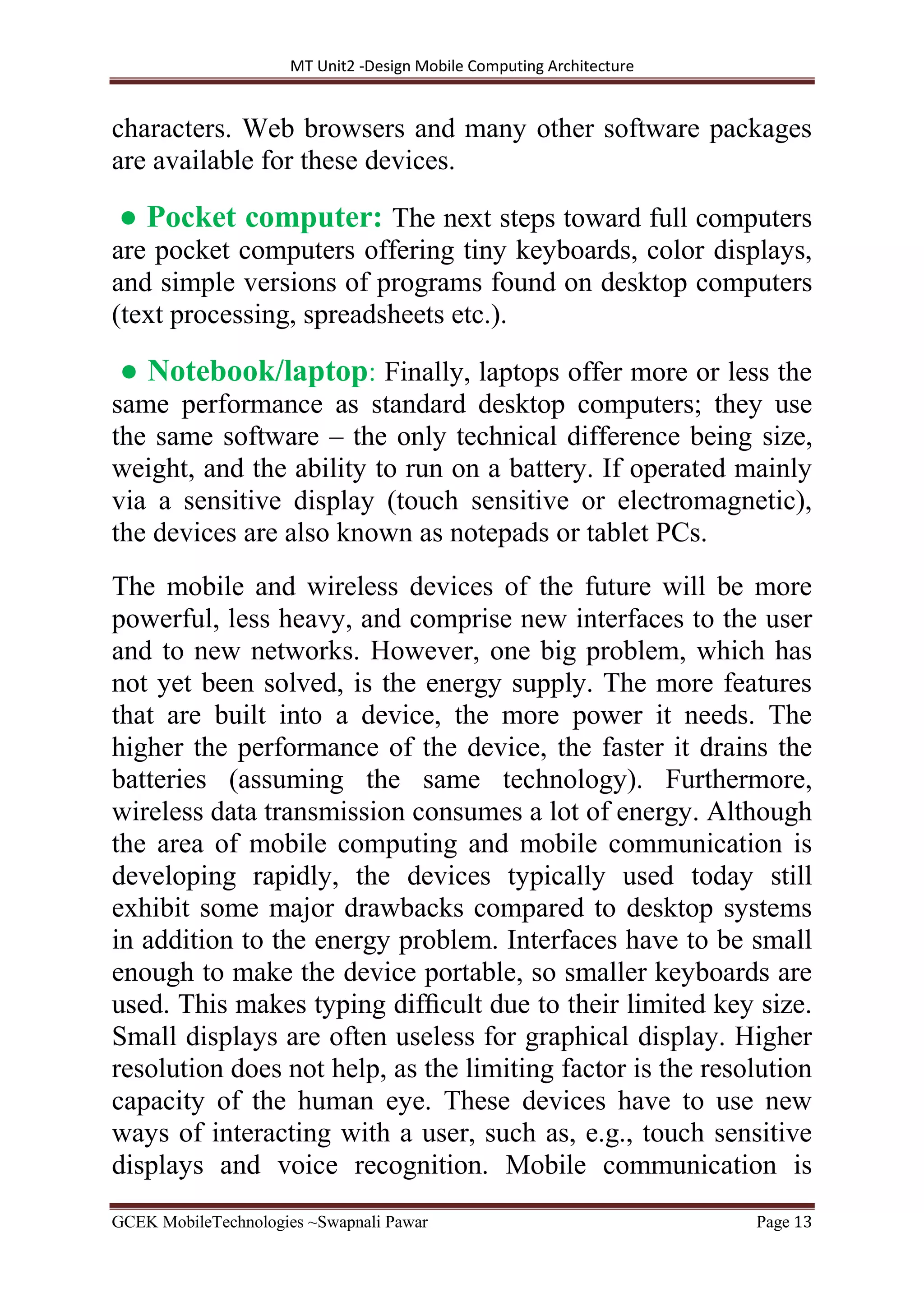 MT Unit2 -Design Mobile Computing Architecture
GCEK MobileTechnologies ~Swapnali Pawar Page 13
characters. Web browsers and many other software packages
are available for these devices.
● Pocket computer: The next steps toward full computers
are pocket computers offering tiny keyboards, color displays,
and simple versions of programs found on desktop computers
(text processing, spreadsheets etc.).
● Notebook/laptop: Finally, laptops offer more or less the
same performance as standard desktop computers; they use
the same software – the only technical difference being size,
weight, and the ability to run on a battery. If operated mainly
via a sensitive display (touch sensitive or electromagnetic),
the devices are also known as notepads or tablet PCs.
The mobile and wireless devices of the future will be more
powerful, less heavy, and comprise new interfaces to the user
and to new networks. However, one big problem, which has
not yet been solved, is the energy supply. The more features
that are built into a device, the more power it needs. The
higher the performance of the device, the faster it drains the
batteries (assuming the same technology). Furthermore,
wireless data transmission consumes a lot of energy. Although
the area of mobile computing and mobile communication is
developing rapidly, the devices typically used today still
exhibit some major drawbacks compared to desktop systems
in addition to the energy problem. Interfaces have to be small
enough to make the device portable, so smaller keyboards are
used. This makes typing difﬁcult due to their limited key size.
Small displays are often useless for graphical display. Higher
resolution does not help, as the limiting factor is the resolution
capacity of the human eye. These devices have to use new
ways of interacting with a user, such as, e.g., touch sensitive
displays and voice recognition. Mobile communication is
 