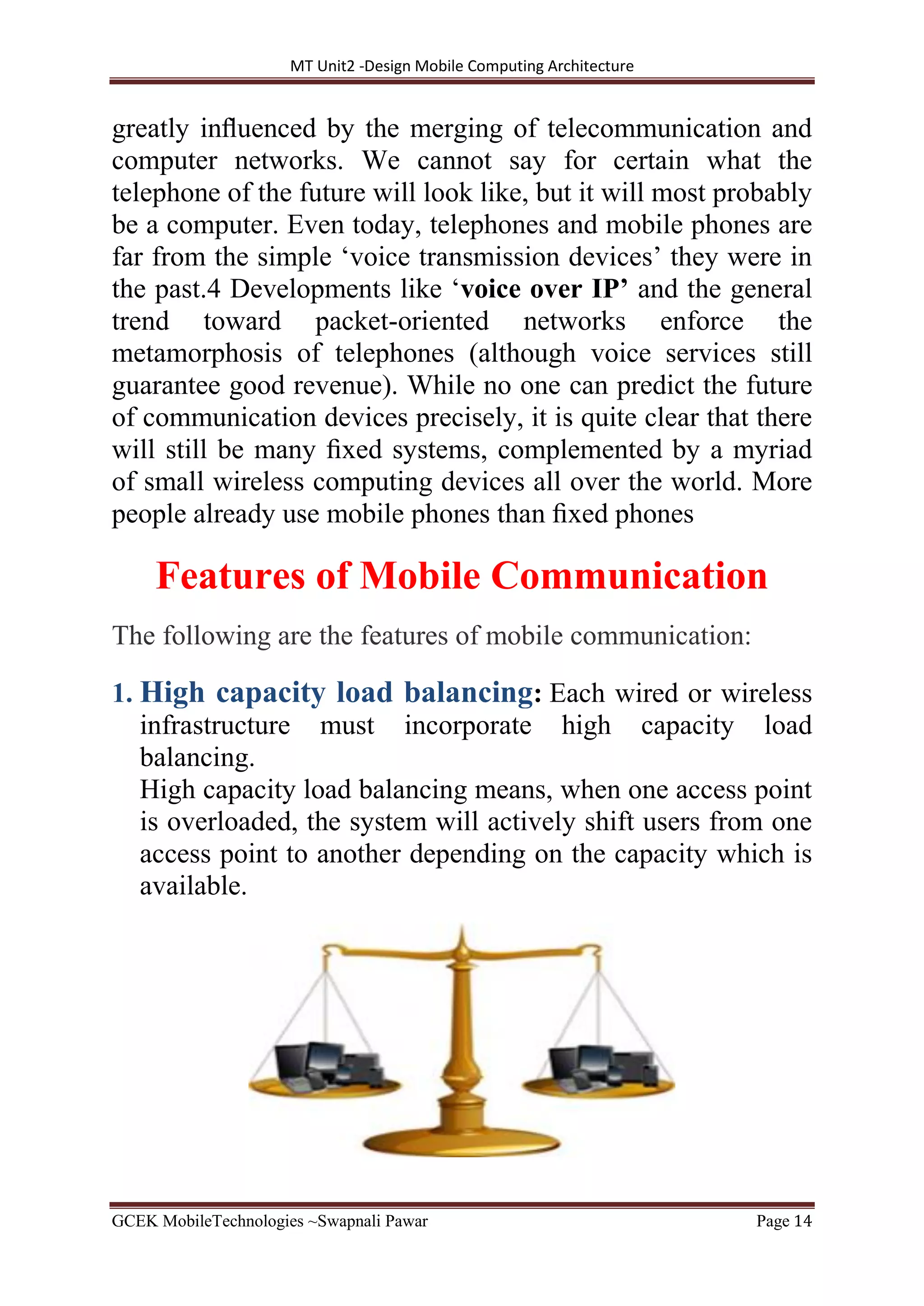 MT Unit2 -Design Mobile Computing Architecture
GCEK MobileTechnologies ~Swapnali Pawar Page 14
greatly inﬂuenced by the merging of telecommunication and
computer networks. We cannot say for certain what the
telephone of the future will look like, but it will most probably
be a computer. Even today, telephones and mobile phones are
far from the simple ‘voice transmission devices’ they were in
the past.4 Developments like ‘voice over IP’ and the general
trend toward packet-oriented networks enforce the
metamorphosis of telephones (although voice services still
guarantee good revenue). While no one can predict the future
of communication devices precisely, it is quite clear that there
will still be many ﬁxed systems, complemented by a myriad
of small wireless computing devices all over the world. More
people already use mobile phones than ﬁxed phones
Features of Mobile Communication
The following are the features of mobile communication:
1. High capacity load balancing: Each wired or wireless
infrastructure must incorporate high capacity load
balancing.
High capacity load balancing means, when one access point
is overloaded, the system will actively shift users from one
access point to another depending on the capacity which is
available.
 