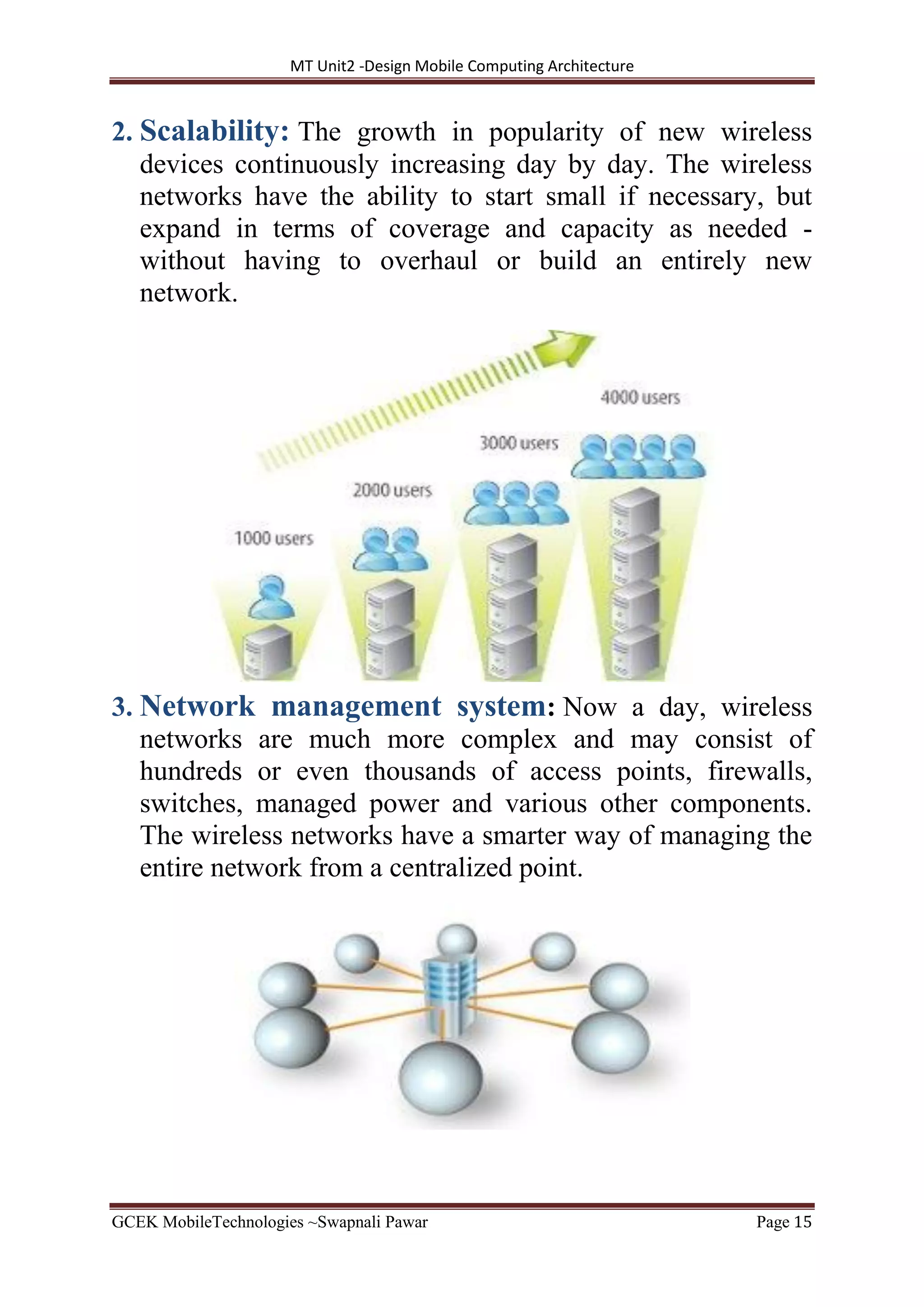 MT Unit2 -Design Mobile Computing Architecture
GCEK MobileTechnologies ~Swapnali Pawar Page 15
2. Scalability: The growth in popularity of new wireless
devices continuously increasing day by day. The wireless
networks have the ability to start small if necessary, but
expand in terms of coverage and capacity as needed -
without having to overhaul or build an entirely new
network.
3. Network management system: Now a day, wireless
networks are much more complex and may consist of
hundreds or even thousands of access points, firewalls,
switches, managed power and various other components.
The wireless networks have a smarter way of managing the
entire network from a centralized point.
 