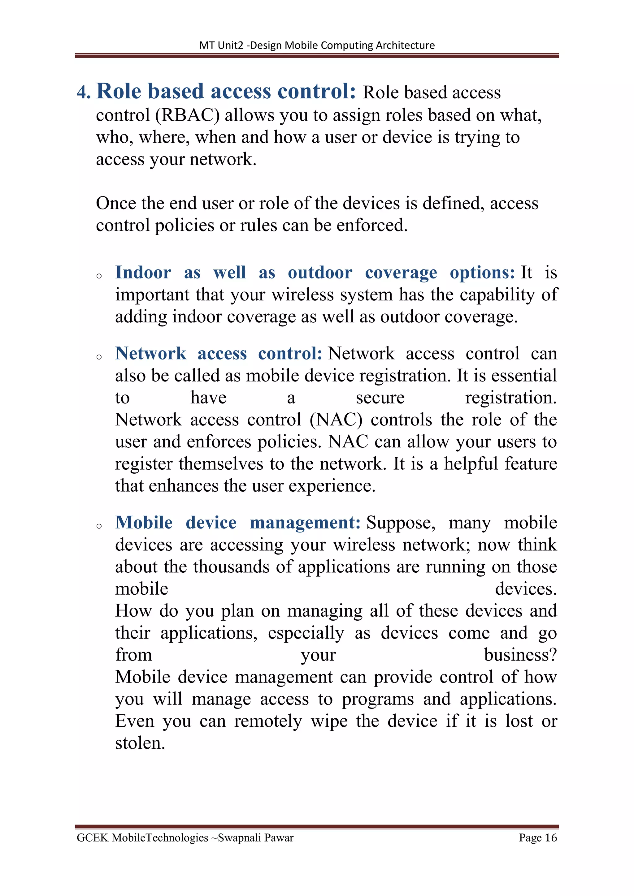 MT Unit2 -Design Mobile Computing Architecture
GCEK MobileTechnologies ~Swapnali Pawar Page 16
4. Role based access control: Role based access
control (RBAC) allows you to assign roles based on what,
who, where, when and how a user or device is trying to
access your network.
Once the end user or role of the devices is defined, access
control policies or rules can be enforced.
o Indoor as well as outdoor coverage options: It is
important that your wireless system has the capability of
adding indoor coverage as well as outdoor coverage.
o Network access control: Network access control can
also be called as mobile device registration. It is essential
to have a secure registration.
Network access control (NAC) controls the role of the
user and enforces policies. NAC can allow your users to
register themselves to the network. It is a helpful feature
that enhances the user experience.
o Mobile device management: Suppose, many mobile
devices are accessing your wireless network; now think
about the thousands of applications are running on those
mobile devices.
How do you plan on managing all of these devices and
their applications, especially as devices come and go
from your business?
Mobile device management can provide control of how
you will manage access to programs and applications.
Even you can remotely wipe the device if it is lost or
stolen.
 