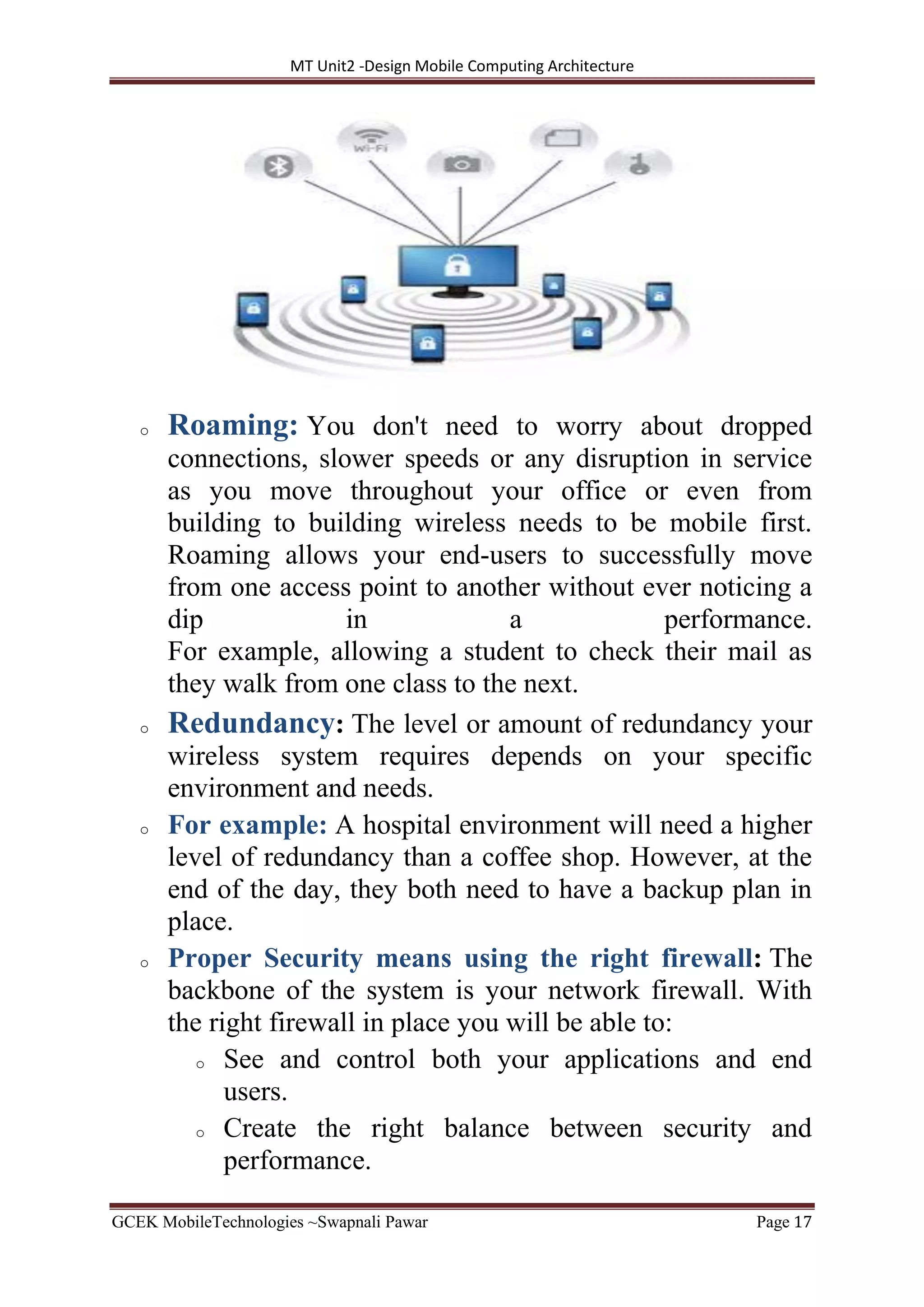 MT Unit2 -Design Mobile Computing Architecture
GCEK MobileTechnologies ~Swapnali Pawar Page 17
o Roaming: You don't need to worry about dropped
connections, slower speeds or any disruption in service
as you move throughout your office or even from
building to building wireless needs to be mobile first.
Roaming allows your end-users to successfully move
from one access point to another without ever noticing a
dip in a performance.
For example, allowing a student to check their mail as
they walk from one class to the next.
o Redundancy: The level or amount of redundancy your
wireless system requires depends on your specific
environment and needs.
o For example: A hospital environment will need a higher
level of redundancy than a coffee shop. However, at the
end of the day, they both need to have a backup plan in
place.
o Proper Security means using the right firewall: The
backbone of the system is your network firewall. With
the right firewall in place you will be able to:
o See and control both your applications and end
users.
o Create the right balance between security and
performance.
 