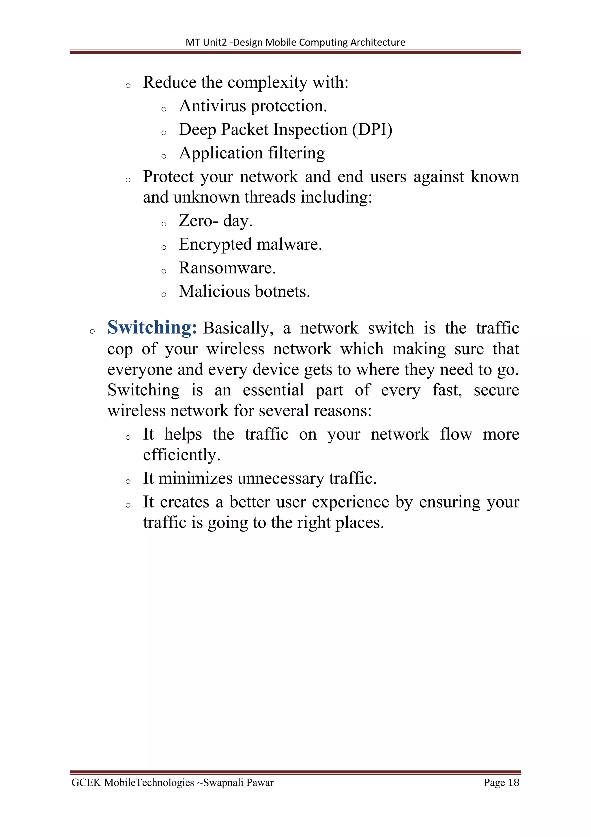 MT Unit2 -Design Mobile Computing Architecture
GCEK MobileTechnologies ~Swapnali Pawar Page 18
o Reduce the complexity with:
o Antivirus protection.
o Deep Packet Inspection (DPI)
o Application filtering
o Protect your network and end users against known
and unknown threads including:
o Zero- day.
o Encrypted malware.
o Ransomware.
o Malicious botnets.
o Switching: Basically, a network switch is the traffic
cop of your wireless network which making sure that
everyone and every device gets to where they need to go.
Switching is an essential part of every fast, secure
wireless network for several reasons:
o It helps the traffic on your network flow more
efficiently.
o It minimizes unnecessary traffic.
o It creates a better user experience by ensuring your
traffic is going to the right places.
 