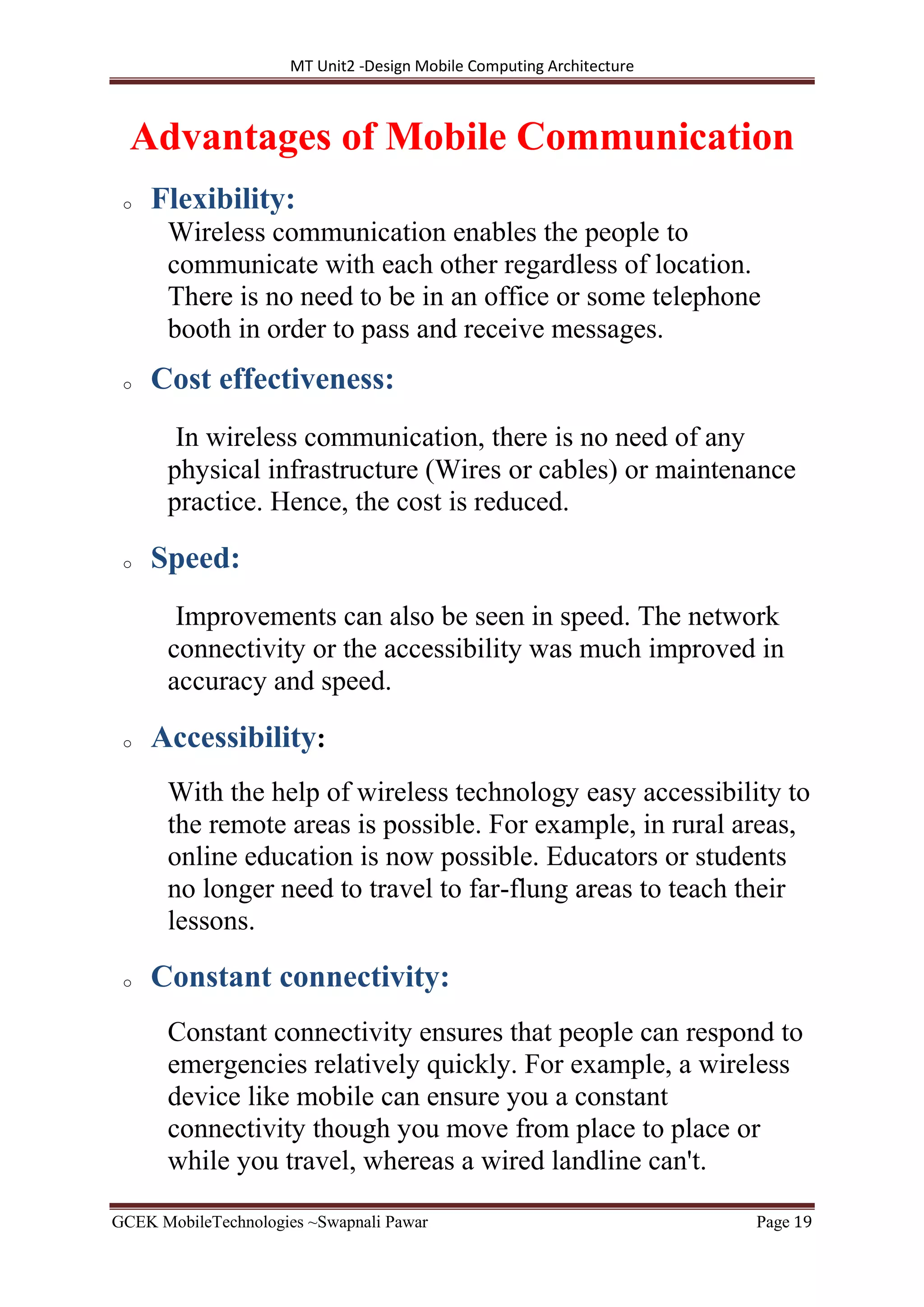 MT Unit2 -Design Mobile Computing Architecture
GCEK MobileTechnologies ~Swapnali Pawar Page 19
Advantages of Mobile Communication
o Flexibility:
Wireless communication enables the people to
communicate with each other regardless of location.
There is no need to be in an office or some telephone
booth in order to pass and receive messages.
o Cost effectiveness:
In wireless communication, there is no need of any
physical infrastructure (Wires or cables) or maintenance
practice. Hence, the cost is reduced.
o Speed:
Improvements can also be seen in speed. The network
connectivity or the accessibility was much improved in
accuracy and speed.
o Accessibility:
With the help of wireless technology easy accessibility to
the remote areas is possible. For example, in rural areas,
online education is now possible. Educators or students
no longer need to travel to far-flung areas to teach their
lessons.
o Constant connectivity:
Constant connectivity ensures that people can respond to
emergencies relatively quickly. For example, a wireless
device like mobile can ensure you a constant
connectivity though you move from place to place or
while you travel, whereas a wired landline can't.
 