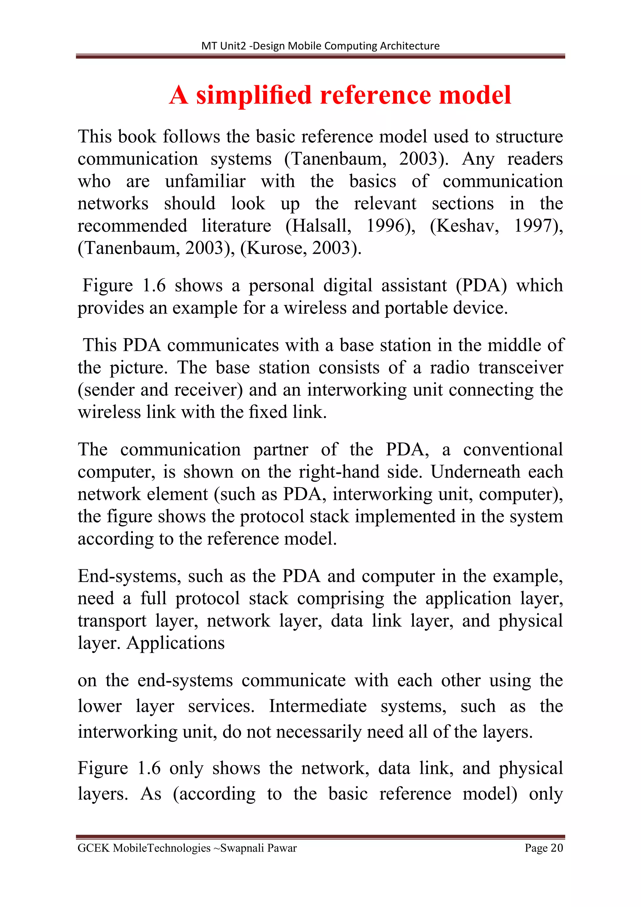 MT Unit2 -Design Mobile Computing Architecture
GCEK MobileTechnologies ~Swapnali Pawar Page 20
A simpliﬁed reference model
This book follows the basic reference model used to structure
communication systems (Tanenbaum, 2003). Any readers
who are unfamiliar with the basics of communication
networks should look up the relevant sections in the
recommended literature (Halsall, 1996), (Keshav, 1997),
(Tanenbaum, 2003), (Kurose, 2003).
Figure 1.6 shows a personal digital assistant (PDA) which
provides an example for a wireless and portable device.
This PDA communicates with a base station in the middle of
the picture. The base station consists of a radio transceiver
(sender and receiver) and an interworking unit connecting the
wireless link with the ﬁxed link.
The communication partner of the PDA, a conventional
computer, is shown on the right-hand side. Underneath each
network element (such as PDA, interworking unit, computer),
the figure shows the protocol stack implemented in the system
according to the reference model.
End-systems, such as the PDA and computer in the example,
need a full protocol stack comprising the application layer,
transport layer, network layer, data link layer, and physical
layer. Applications
on the end-systems communicate with each other using the
lower layer services. Intermediate systems, such as the
interworking unit, do not necessarily need all of the layers.
Figure 1.6 only shows the network, data link, and physical
layers. As (according to the basic reference model) only
 