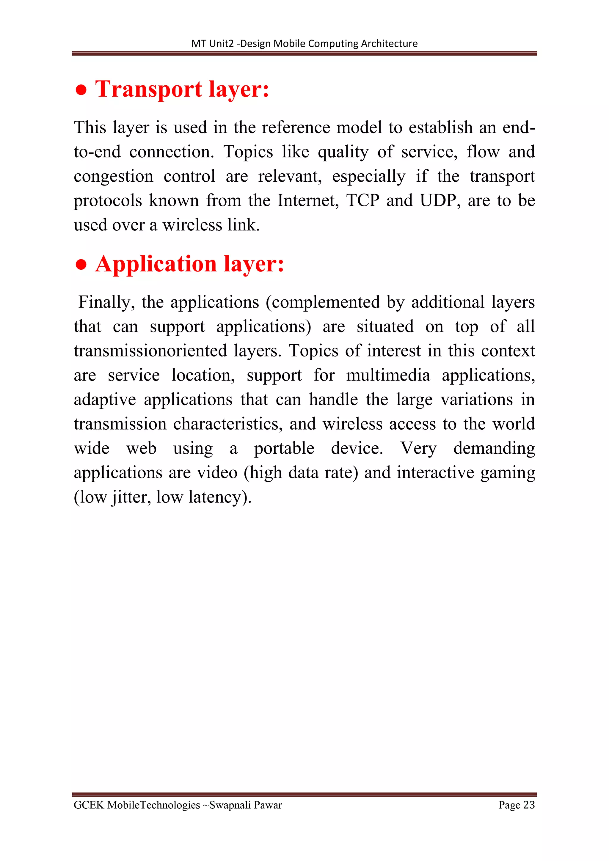 MT Unit2 -Design Mobile Computing Architecture
GCEK MobileTechnologies ~Swapnali Pawar Page 23
● Transport layer:
This layer is used in the reference model to establish an end-
to-end connection. Topics like quality of service, flow and
congestion control are relevant, especially if the transport
protocols known from the Internet, TCP and UDP, are to be
used over a wireless link.
● Application layer:
Finally, the applications (complemented by additional layers
that can support applications) are situated on top of all
transmissionoriented layers. Topics of interest in this context
are service location, support for multimedia applications,
adaptive applications that can handle the large variations in
transmission characteristics, and wireless access to the world
wide web using a portable device. Very demanding
applications are video (high data rate) and interactive gaming
(low jitter, low latency).
 