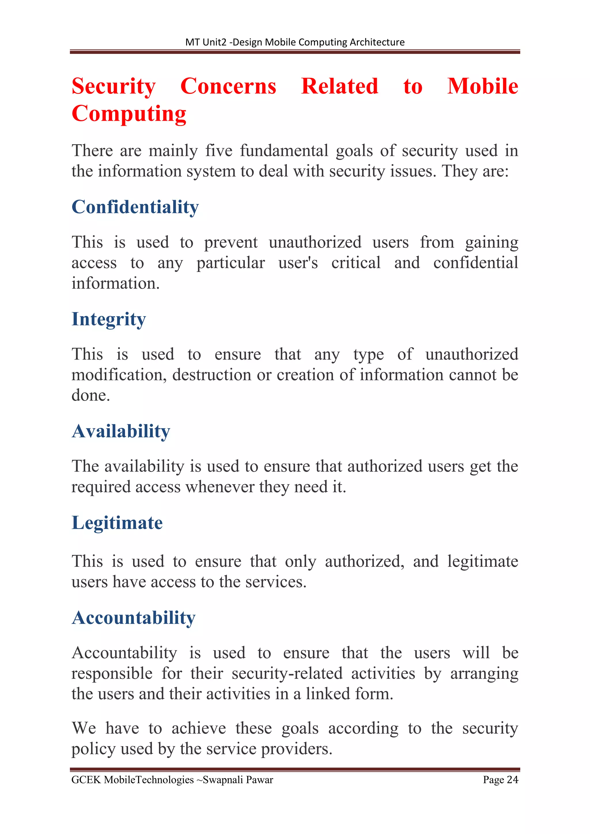 MT Unit2 -Design Mobile Computing Architecture
GCEK MobileTechnologies ~Swapnali Pawar Page 24
Security Concerns Related to Mobile
Computing
There are mainly five fundamental goals of security used in
the information system to deal with security issues. They are:
Confidentiality
This is used to prevent unauthorized users from gaining
access to any particular user's critical and confidential
information.
Integrity
This is used to ensure that any type of unauthorized
modification, destruction or creation of information cannot be
done.
Availability
The availability is used to ensure that authorized users get the
required access whenever they need it.
Legitimate
This is used to ensure that only authorized, and legitimate
users have access to the services.
Accountability
Accountability is used to ensure that the users will be
responsible for their security-related activities by arranging
the users and their activities in a linked form.
We have to achieve these goals according to the security
policy used by the service providers.
 