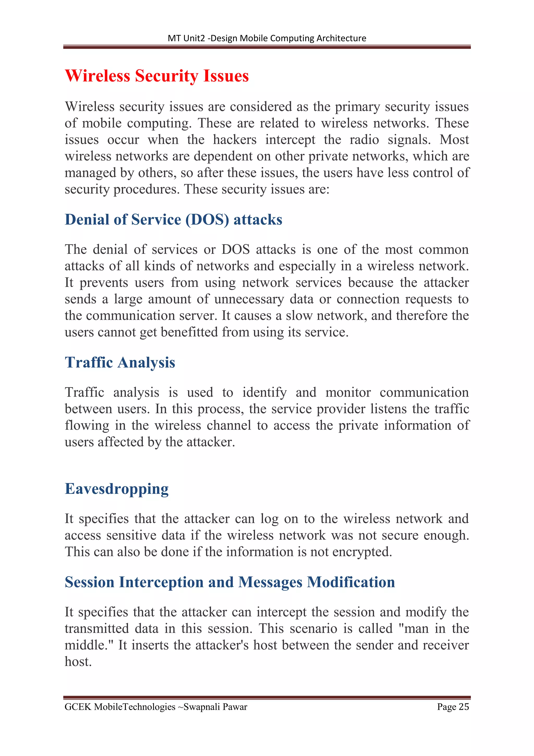 MT Unit2 -Design Mobile Computing Architecture
GCEK MobileTechnologies ~Swapnali Pawar Page 25
Wireless Security Issues
Wireless security issues are considered as the primary security issues
of mobile computing. These are related to wireless networks. These
issues occur when the hackers intercept the radio signals. Most
wireless networks are dependent on other private networks, which are
managed by others, so after these issues, the users have less control of
security procedures. These security issues are:
Denial of Service (DOS) attacks
The denial of services or DOS attacks is one of the most common
attacks of all kinds of networks and especially in a wireless network.
It prevents users from using network services because the attacker
sends a large amount of unnecessary data or connection requests to
the communication server. It causes a slow network, and therefore the
users cannot get benefitted from using its service.
Traffic Analysis
Traffic analysis is used to identify and monitor communication
between users. In this process, the service provider listens the traffic
flowing in the wireless channel to access the private information of
users affected by the attacker.
Eavesdropping
It specifies that the attacker can log on to the wireless network and
access sensitive data if the wireless network was not secure enough.
This can also be done if the information is not encrypted.
Session Interception and Messages Modification
It specifies that the attacker can intercept the session and modify the
transmitted data in this session. This scenario is called "man in the
middle." It inserts the attacker's host between the sender and receiver
host.
 