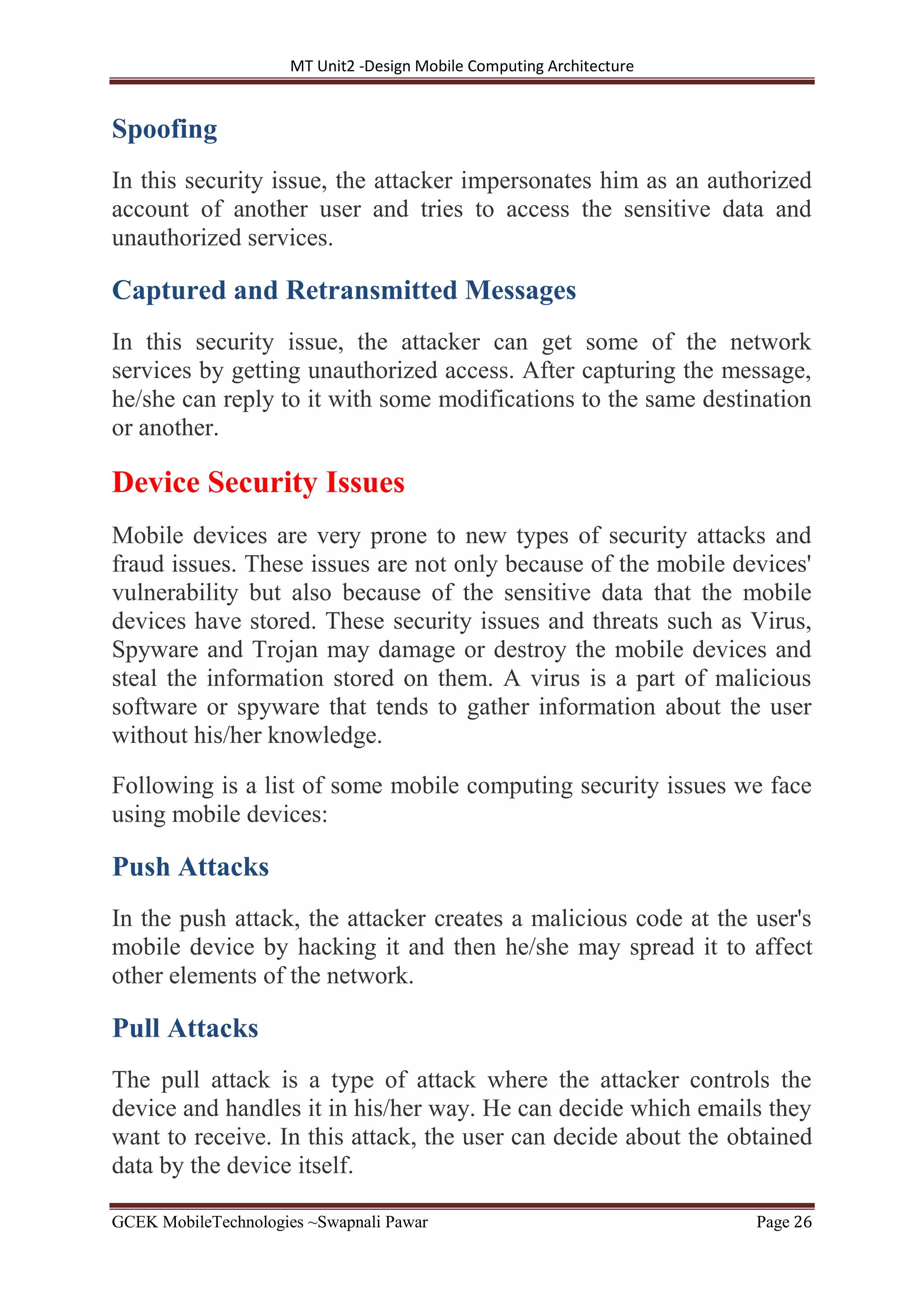 MT Unit2 -Design Mobile Computing Architecture
GCEK MobileTechnologies ~Swapnali Pawar Page 26
Spoofing
In this security issue, the attacker impersonates him as an authorized
account of another user and tries to access the sensitive data and
unauthorized services.
Captured and Retransmitted Messages
In this security issue, the attacker can get some of the network
services by getting unauthorized access. After capturing the message,
he/she can reply to it with some modifications to the same destination
or another.
Device Security Issues
Mobile devices are very prone to new types of security attacks and
fraud issues. These issues are not only because of the mobile devices'
vulnerability but also because of the sensitive data that the mobile
devices have stored. These security issues and threats such as Virus,
Spyware and Trojan may damage or destroy the mobile devices and
steal the information stored on them. A virus is a part of malicious
software or spyware that tends to gather information about the user
without his/her knowledge.
Following is a list of some mobile computing security issues we face
using mobile devices:
Push Attacks
In the push attack, the attacker creates a malicious code at the user's
mobile device by hacking it and then he/she may spread it to affect
other elements of the network.
Pull Attacks
The pull attack is a type of attack where the attacker controls the
device and handles it in his/her way. He can decide which emails they
want to receive. In this attack, the user can decide about the obtained
data by the device itself.
 