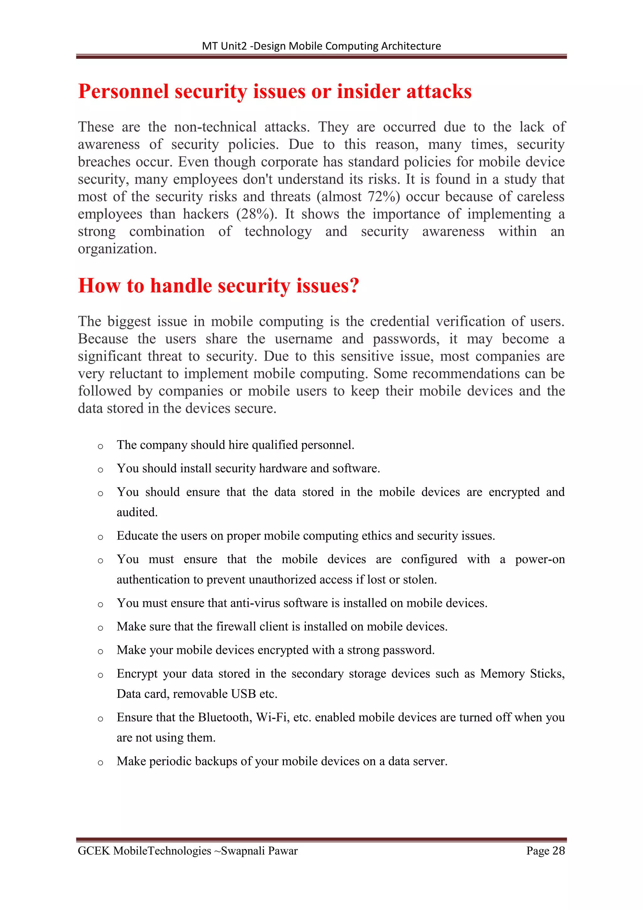 MT Unit2 -Design Mobile Computing Architecture
GCEK MobileTechnologies ~Swapnali Pawar Page 28
Personnel security issues or insider attacks
These are the non-technical attacks. They are occurred due to the lack of
awareness of security policies. Due to this reason, many times, security
breaches occur. Even though corporate has standard policies for mobile device
security, many employees don't understand its risks. It is found in a study that
most of the security risks and threats (almost 72%) occur because of careless
employees than hackers (28%). It shows the importance of implementing a
strong combination of technology and security awareness within an
organization.
How to handle security issues?
The biggest issue in mobile computing is the credential verification of users.
Because the users share the username and passwords, it may become a
significant threat to security. Due to this sensitive issue, most companies are
very reluctant to implement mobile computing. Some recommendations can be
followed by companies or mobile users to keep their mobile devices and the
data stored in the devices secure.
o The company should hire qualified personnel.
o You should install security hardware and software.
o You should ensure that the data stored in the mobile devices are encrypted and
audited.
o Educate the users on proper mobile computing ethics and security issues.
o You must ensure that the mobile devices are configured with a power-on
authentication to prevent unauthorized access if lost or stolen.
o You must ensure that anti-virus software is installed on mobile devices.
o Make sure that the firewall client is installed on mobile devices.
o Make your mobile devices encrypted with a strong password.
o Encrypt your data stored in the secondary storage devices such as Memory Sticks,
Data card, removable USB etc.
o Ensure that the Bluetooth, Wi-Fi, etc. enabled mobile devices are turned off when you
are not using them.
o Make periodic backups of your mobile devices on a data server.
 