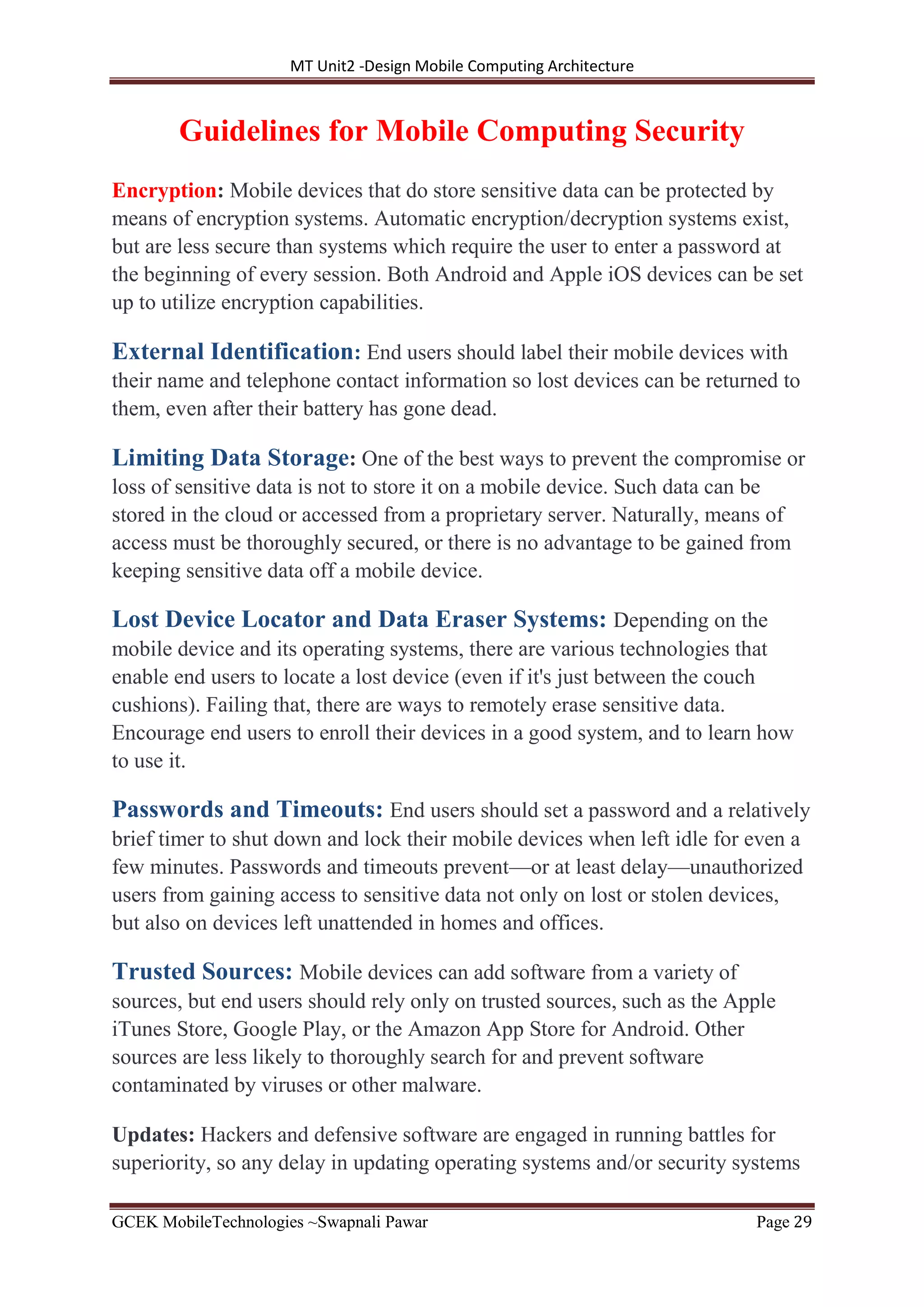 MT Unit2 -Design Mobile Computing Architecture
GCEK MobileTechnologies ~Swapnali Pawar Page 29
Guidelines for Mobile Computing Security
Encryption: Mobile devices that do store sensitive data can be protected by
means of encryption systems. Automatic encryption/decryption systems exist,
but are less secure than systems which require the user to enter a password at
the beginning of every session. Both Android and Apple iOS devices can be set
up to utilize encryption capabilities.
External Identification: End users should label their mobile devices with
their name and telephone contact information so lost devices can be returned to
them, even after their battery has gone dead.
Limiting Data Storage: One of the best ways to prevent the compromise or
loss of sensitive data is not to store it on a mobile device. Such data can be
stored in the cloud or accessed from a proprietary server. Naturally, means of
access must be thoroughly secured, or there is no advantage to be gained from
keeping sensitive data off a mobile device.
Lost Device Locator and Data Eraser Systems: Depending on the
mobile device and its operating systems, there are various technologies that
enable end users to locate a lost device (even if it's just between the couch
cushions). Failing that, there are ways to remotely erase sensitive data.
Encourage end users to enroll their devices in a good system, and to learn how
to use it.
Passwords and Timeouts: End users should set a password and a relatively
brief timer to shut down and lock their mobile devices when left idle for even a
few minutes. Passwords and timeouts prevent—or at least delay—unauthorized
users from gaining access to sensitive data not only on lost or stolen devices,
but also on devices left unattended in homes and offices.
Trusted Sources: Mobile devices can add software from a variety of
sources, but end users should rely only on trusted sources, such as the Apple
iTunes Store, Google Play, or the Amazon App Store for Android. Other
sources are less likely to thoroughly search for and prevent software
contaminated by viruses or other malware.
Updates: Hackers and defensive software are engaged in running battles for
superiority, so any delay in updating operating systems and/or security systems
 