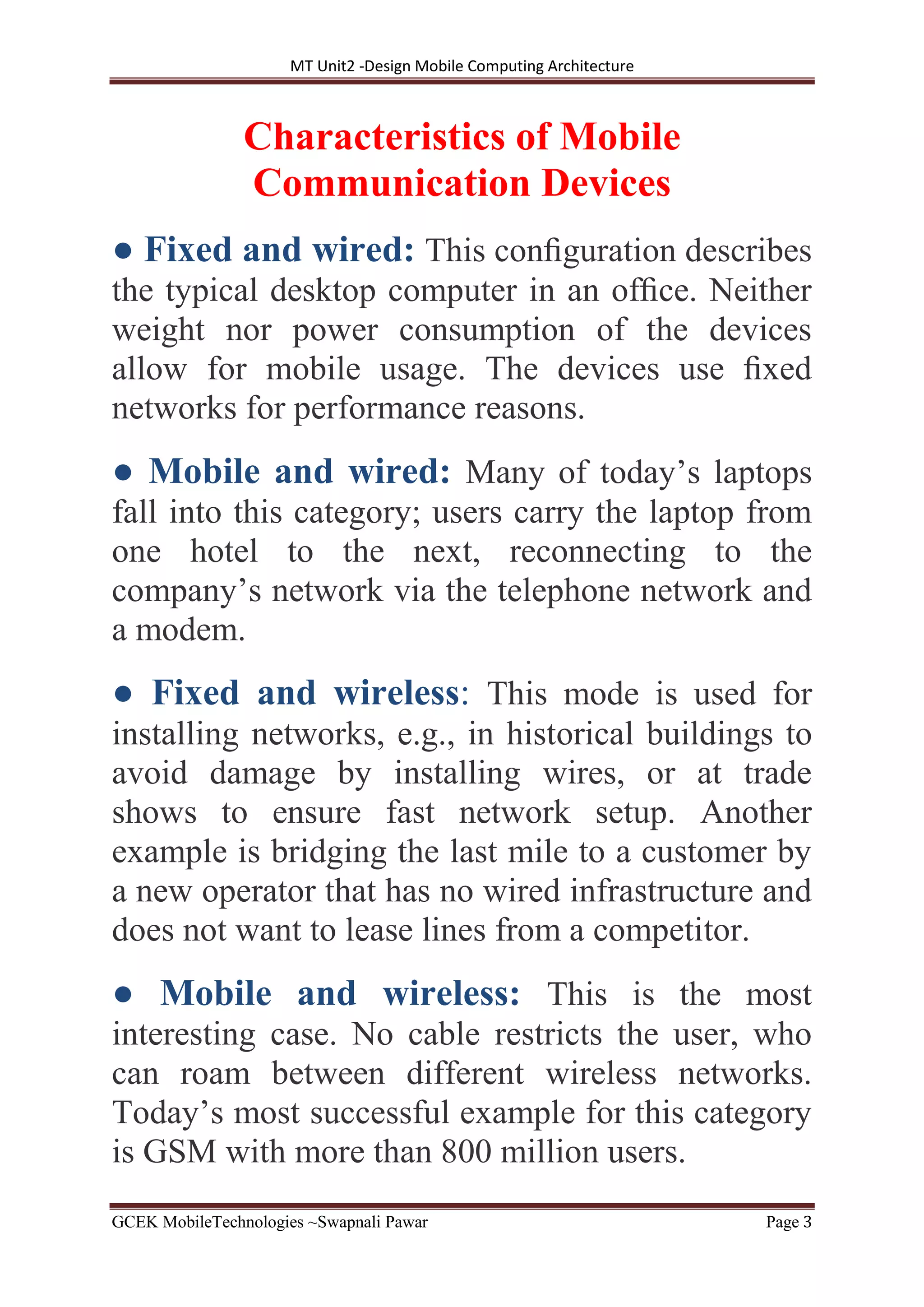 MT Unit2 -Design Mobile Computing Architecture
GCEK MobileTechnologies ~Swapnali Pawar Page 3
Characteristics of Mobile
Communication Devices
● Fixed and wired: This conﬁguration describes
the typical desktop computer in an ofﬁce. Neither
weight nor power consumption of the devices
allow for mobile usage. The devices use ﬁxed
networks for performance reasons.
● Mobile and wired: Many of today’s laptops
fall into this category; users carry the laptop from
one hotel to the next, reconnecting to the
company’s network via the telephone network and
a modem.
● Fixed and wireless: This mode is used for
installing networks, e.g., in historical buildings to
avoid damage by installing wires, or at trade
shows to ensure fast network setup. Another
example is bridging the last mile to a customer by
a new operator that has no wired infrastructure and
does not want to lease lines from a competitor.
● Mobile and wireless: This is the most
interesting case. No cable restricts the user, who
can roam between different wireless networks.
Today’s most successful example for this category
is GSM with more than 800 million users.
 