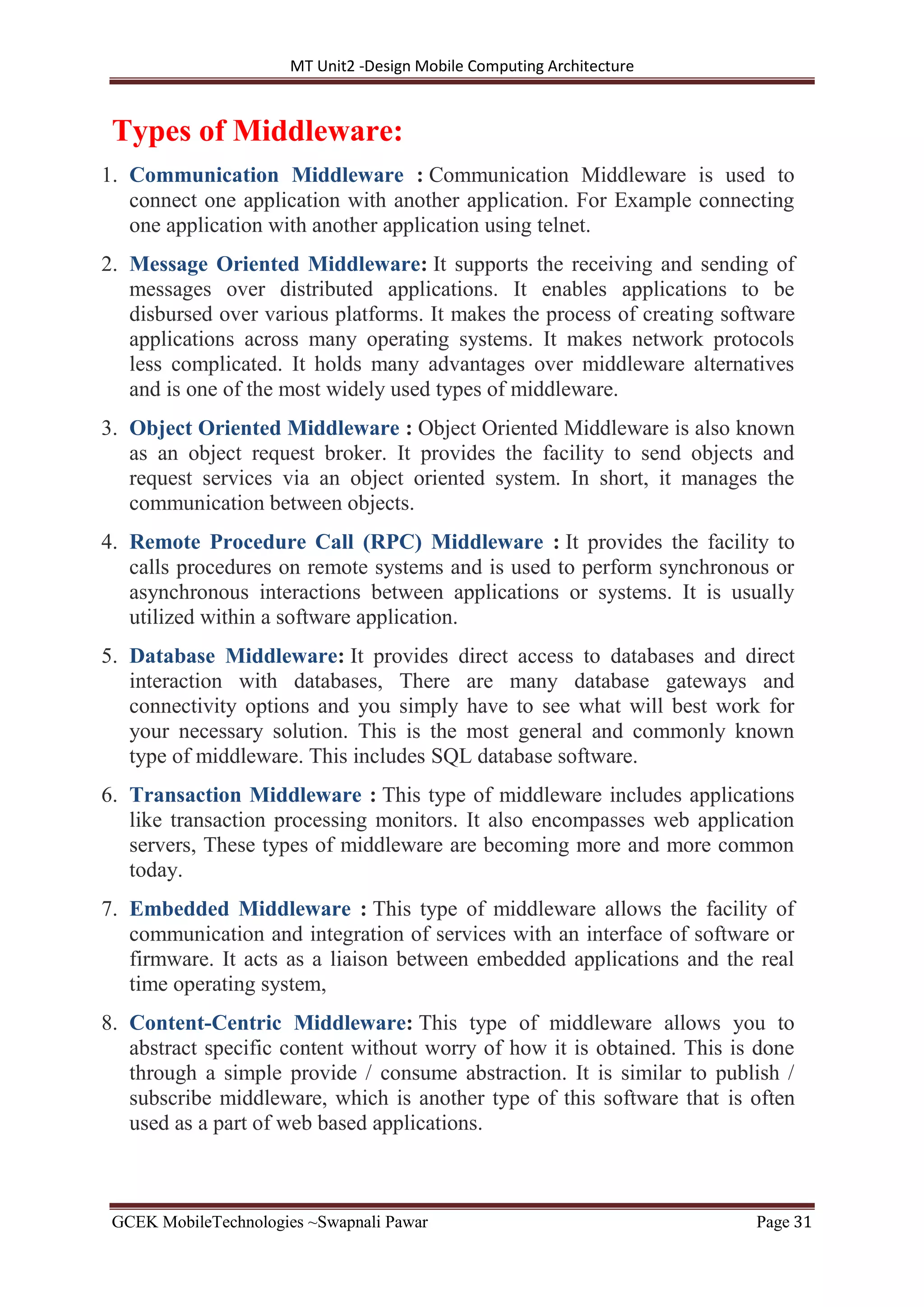 MT Unit2 -Design Mobile Computing Architecture
GCEK MobileTechnologies ~Swapnali Pawar Page 31
Types of Middleware:
1. Communication Middleware : Communication Middleware is used to
connect one application with another application. For Example connecting
one application with another application using telnet.
2. Message Oriented Middleware: It supports the receiving and sending of
messages over distributed applications. It enables applications to be
disbursed over various platforms. It makes the process of creating software
applications across many operating systems. It makes network protocols
less complicated. It holds many advantages over middleware alternatives
and is one of the most widely used types of middleware.
3. Object Oriented Middleware : Object Oriented Middleware is also known
as an object request broker. It provides the facility to send objects and
request services via an object oriented system. In short, it manages the
communication between objects.
4. Remote Procedure Call (RPC) Middleware : It provides the facility to
calls procedures on remote systems and is used to perform synchronous or
asynchronous interactions between applications or systems. It is usually
utilized within a software application.
5. Database Middleware: It provides direct access to databases and direct
interaction with databases, There are many database gateways and
connectivity options and you simply have to see what will best work for
your necessary solution. This is the most general and commonly known
type of middleware. This includes SQL database software.
6. Transaction Middleware : This type of middleware includes applications
like transaction processing monitors. It also encompasses web application
servers, These types of middleware are becoming more and more common
today.
7. Embedded Middleware : This type of middleware allows the facility of
communication and integration of services with an interface of software or
firmware. It acts as a liaison between embedded applications and the real
time operating system,
8. Content-Centric Middleware: This type of middleware allows you to
abstract specific content without worry of how it is obtained. This is done
through a simple provide / consume abstraction. It is similar to publish /
subscribe middleware, which is another type of this software that is often
used as a part of web based applications.
 