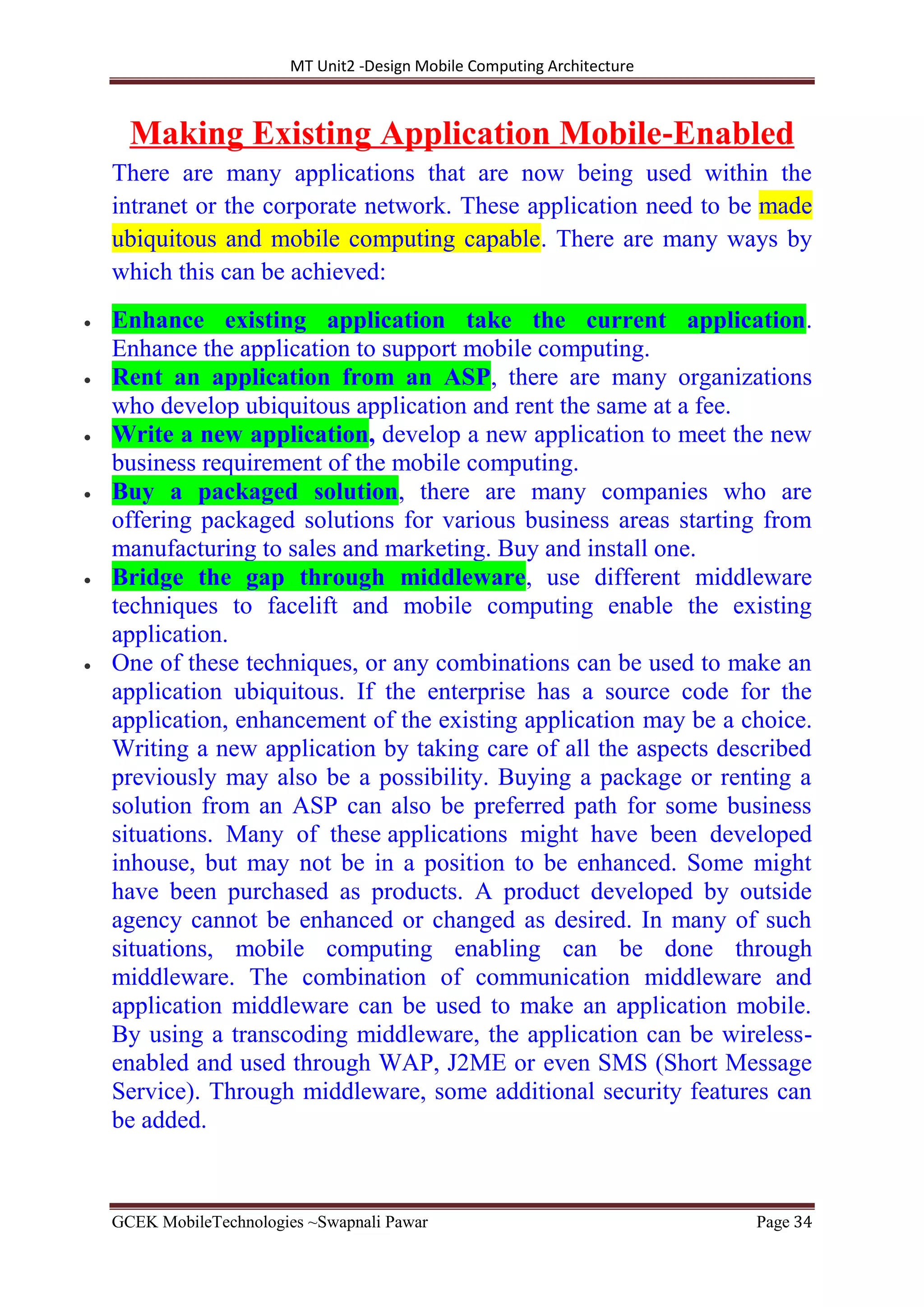 MT Unit2 -Design Mobile Computing Architecture
GCEK MobileTechnologies ~Swapnali Pawar Page 34
Making Existing Application Mobile‐Enabled
There are many applications that are now being used within the
intranet or the corporate network. These application need to be made
ubiquitous and mobile computing capable. There are many ways by
which this can be achieved:
 Enhance existing application take the current application.
Enhance the application to support mobile computing.
 Rent an application from an ASP, there are many organizations
who develop ubiquitous application and rent the same at a fee.
 Write a new application, develop a new application to meet the new
business requirement of the mobile computing.
 Buy a packaged solution, there are many companies who are
offering packaged solutions for various business areas starting from
manufacturing to sales and marketing. Buy and install one.
 Bridge the gap through middleware, use different middleware
techniques to facelift and mobile computing enable the existing
application.
 One of these techniques, or any combinations can be used to make an
application ubiquitous. If the enterprise has a source code for the
application, enhancement of the existing application may be a choice.
Writing a new application by taking care of all the aspects described
previously may also be a possibility. Buying a package or renting a
solution from an ASP can also be preferred path for some business
situations. Many of these applications might have been developed
inhouse, but may not be in a position to be enhanced. Some might
have been purchased as products. A product developed by outside
agency cannot be enhanced or changed as desired. In many of such
situations, mobile computing enabling can be done through
middleware. The combination of communication middleware and
application middleware can be used to make an application mobile.
By using a transcoding middleware, the application can be wireless-
enabled and used through WAP, J2ME or even SMS (Short Message
Service). Through middleware, some additional security features can
be added.
 