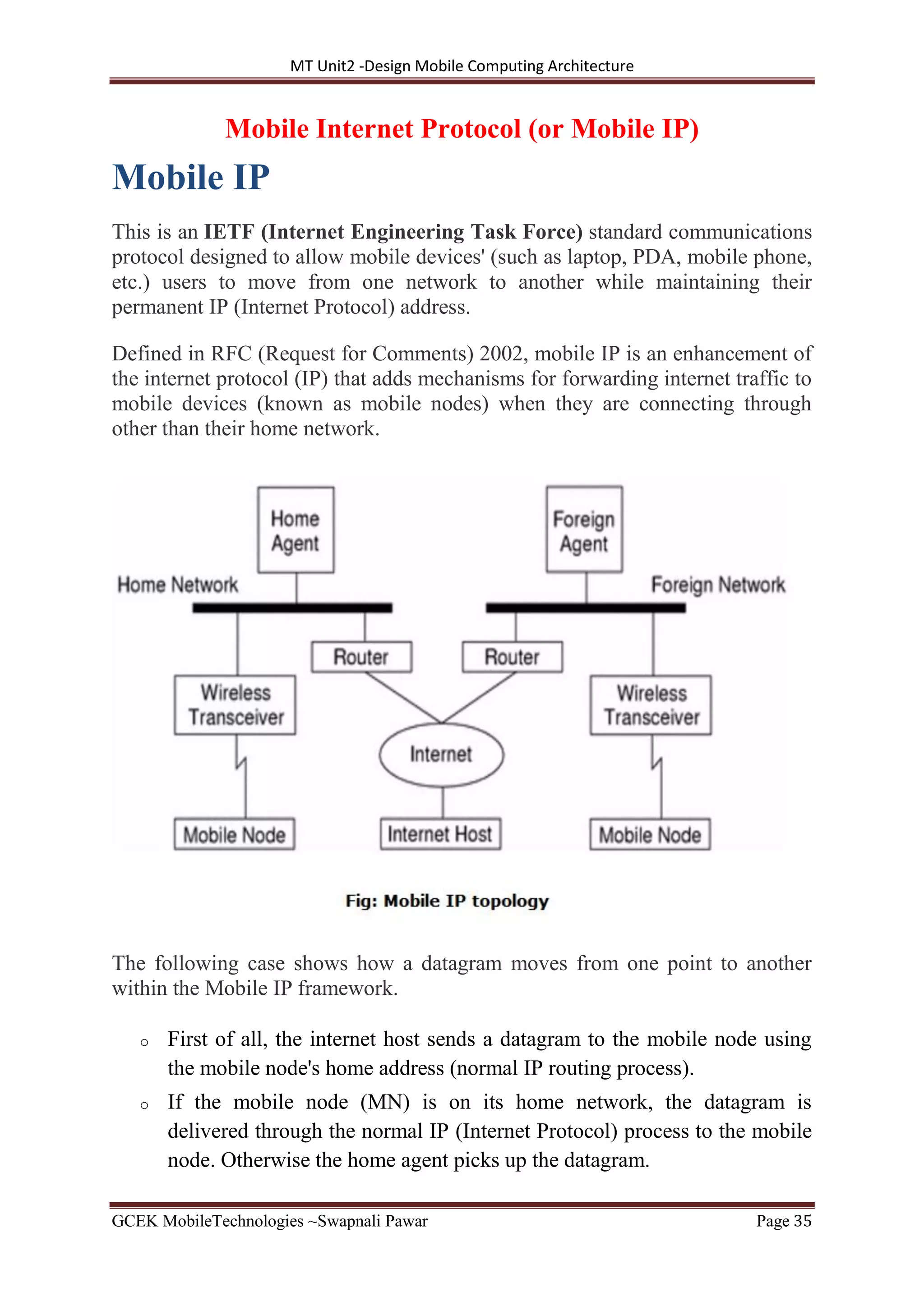 MT Unit2 -Design Mobile Computing Architecture
GCEK MobileTechnologies ~Swapnali Pawar Page 35
Mobile Internet Protocol (or Mobile IP)
Mobile IP
This is an IETF (Internet Engineering Task Force) standard communications
protocol designed to allow mobile devices' (such as laptop, PDA, mobile phone,
etc.) users to move from one network to another while maintaining their
permanent IP (Internet Protocol) address.
Defined in RFC (Request for Comments) 2002, mobile IP is an enhancement of
the internet protocol (IP) that adds mechanisms for forwarding internet traffic to
mobile devices (known as mobile nodes) when they are connecting through
other than their home network.
The following case shows how a datagram moves from one point to another
within the Mobile IP framework.
o First of all, the internet host sends a datagram to the mobile node using
the mobile node's home address (normal IP routing process).
o If the mobile node (MN) is on its home network, the datagram is
delivered through the normal IP (Internet Protocol) process to the mobile
node. Otherwise the home agent picks up the datagram.
 
