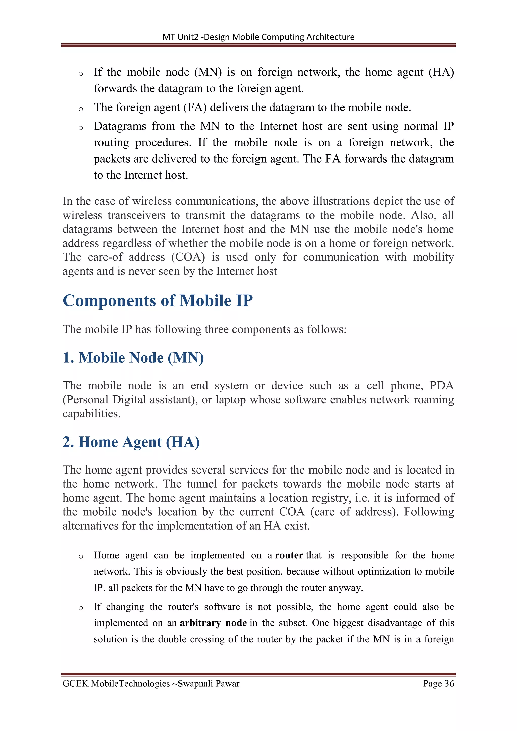 MT Unit2 -Design Mobile Computing Architecture
GCEK MobileTechnologies ~Swapnali Pawar Page 36
o If the mobile node (MN) is on foreign network, the home agent (HA)
forwards the datagram to the foreign agent.
o The foreign agent (FA) delivers the datagram to the mobile node.
o Datagrams from the MN to the Internet host are sent using normal IP
routing procedures. If the mobile node is on a foreign network, the
packets are delivered to the foreign agent. The FA forwards the datagram
to the Internet host.
In the case of wireless communications, the above illustrations depict the use of
wireless transceivers to transmit the datagrams to the mobile node. Also, all
datagrams between the Internet host and the MN use the mobile node's home
address regardless of whether the mobile node is on a home or foreign network.
The care-of address (COA) is used only for communication with mobility
agents and is never seen by the Internet host
Components of Mobile IP
The mobile IP has following three components as follows:
1. Mobile Node (MN)
The mobile node is an end system or device such as a cell phone, PDA
(Personal Digital assistant), or laptop whose software enables network roaming
capabilities.
2. Home Agent (HA)
The home agent provides several services for the mobile node and is located in
the home network. The tunnel for packets towards the mobile node starts at
home agent. The home agent maintains a location registry, i.e. it is informed of
the mobile node's location by the current COA (care of address). Following
alternatives for the implementation of an HA exist.
o Home agent can be implemented on a router that is responsible for the home
network. This is obviously the best position, because without optimization to mobile
IP, all packets for the MN have to go through the router anyway.
o If changing the router's software is not possible, the home agent could also be
implemented on an arbitrary node in the subset. One biggest disadvantage of this
solution is the double crossing of the router by the packet if the MN is in a foreign
 