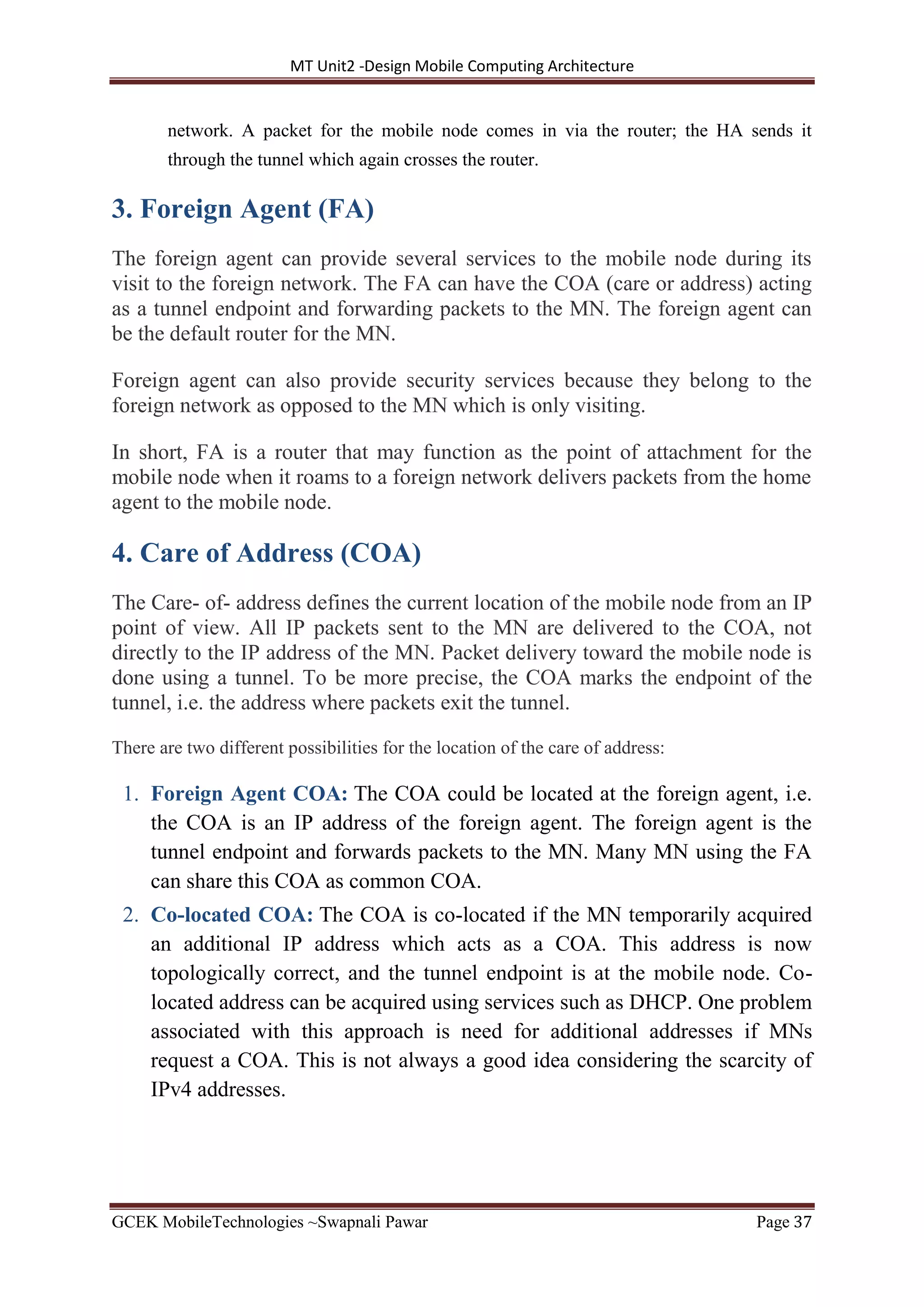 MT Unit2 -Design Mobile Computing Architecture
GCEK MobileTechnologies ~Swapnali Pawar Page 37
network. A packet for the mobile node comes in via the router; the HA sends it
through the tunnel which again crosses the router.
3. Foreign Agent (FA)
The foreign agent can provide several services to the mobile node during its
visit to the foreign network. The FA can have the COA (care or address) acting
as a tunnel endpoint and forwarding packets to the MN. The foreign agent can
be the default router for the MN.
Foreign agent can also provide security services because they belong to the
foreign network as opposed to the MN which is only visiting.
In short, FA is a router that may function as the point of attachment for the
mobile node when it roams to a foreign network delivers packets from the home
agent to the mobile node.
4. Care of Address (COA)
The Care- of- address defines the current location of the mobile node from an IP
point of view. All IP packets sent to the MN are delivered to the COA, not
directly to the IP address of the MN. Packet delivery toward the mobile node is
done using a tunnel. To be more precise, the COA marks the endpoint of the
tunnel, i.e. the address where packets exit the tunnel.
There are two different possibilities for the location of the care of address:
1. Foreign Agent COA: The COA could be located at the foreign agent, i.e.
the COA is an IP address of the foreign agent. The foreign agent is the
tunnel endpoint and forwards packets to the MN. Many MN using the FA
can share this COA as common COA.
2. Co-located COA: The COA is co-located if the MN temporarily acquired
an additional IP address which acts as a COA. This address is now
topologically correct, and the tunnel endpoint is at the mobile node. Co-
located address can be acquired using services such as DHCP. One problem
associated with this approach is need for additional addresses if MNs
request a COA. This is not always a good idea considering the scarcity of
IPv4 addresses.
 