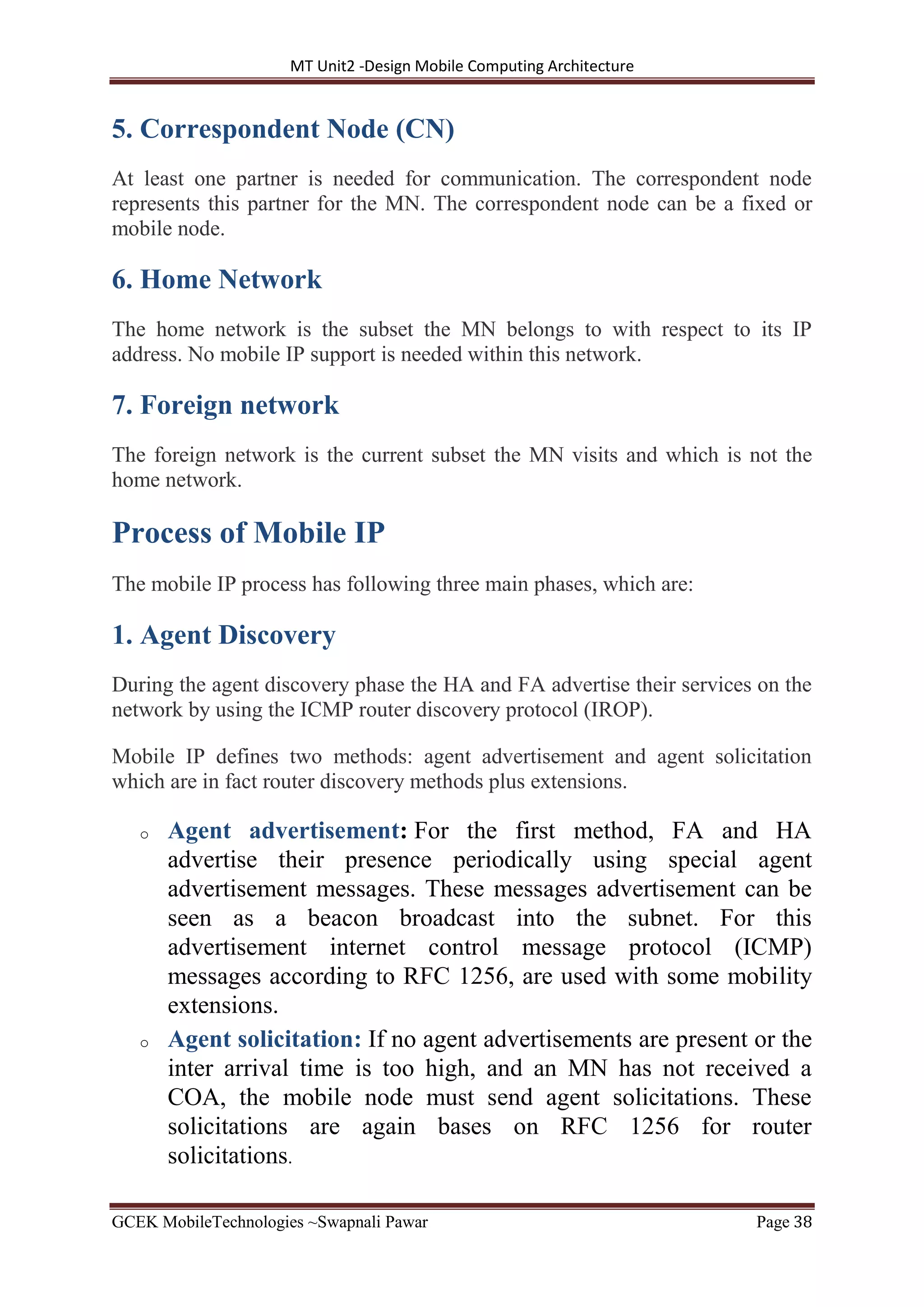 MT Unit2 -Design Mobile Computing Architecture
GCEK MobileTechnologies ~Swapnali Pawar Page 38
5. Correspondent Node (CN)
At least one partner is needed for communication. The correspondent node
represents this partner for the MN. The correspondent node can be a fixed or
mobile node.
6. Home Network
The home network is the subset the MN belongs to with respect to its IP
address. No mobile IP support is needed within this network.
7. Foreign network
The foreign network is the current subset the MN visits and which is not the
home network.
Process of Mobile IP
The mobile IP process has following three main phases, which are:
1. Agent Discovery
During the agent discovery phase the HA and FA advertise their services on the
network by using the ICMP router discovery protocol (IROP).
Mobile IP defines two methods: agent advertisement and agent solicitation
which are in fact router discovery methods plus extensions.
o Agent advertisement: For the first method, FA and HA
advertise their presence periodically using special agent
advertisement messages. These messages advertisement can be
seen as a beacon broadcast into the subnet. For this
advertisement internet control message protocol (ICMP)
messages according to RFC 1256, are used with some mobility
extensions.
o Agent solicitation: If no agent advertisements are present or the
inter arrival time is too high, and an MN has not received a
COA, the mobile node must send agent solicitations. These
solicitations are again bases on RFC 1256 for router
solicitations.
 
