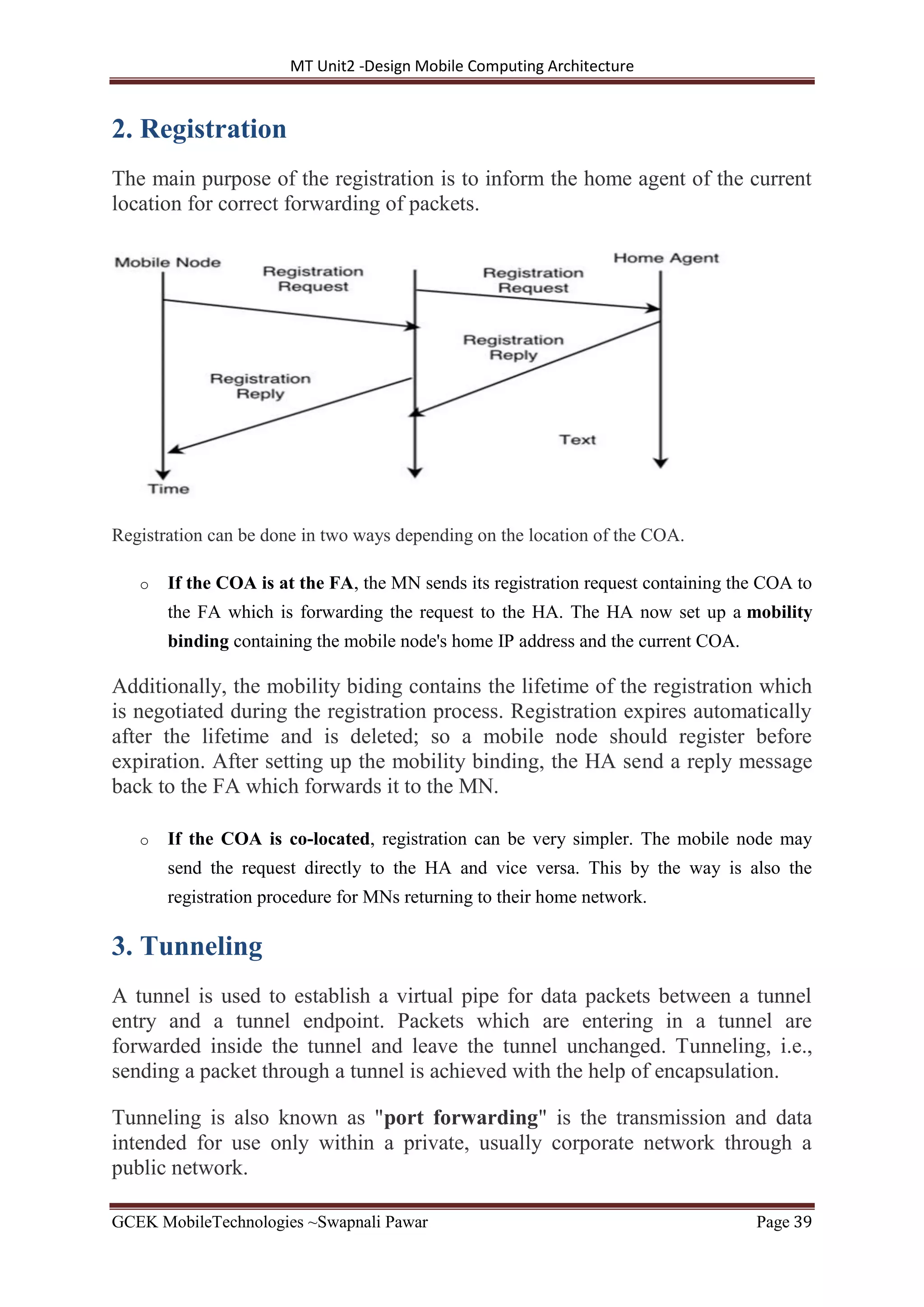 MT Unit2 -Design Mobile Computing Architecture
GCEK MobileTechnologies ~Swapnali Pawar Page 39
2. Registration
The main purpose of the registration is to inform the home agent of the current
location for correct forwarding of packets.
Registration can be done in two ways depending on the location of the COA.
o If the COA is at the FA, the MN sends its registration request containing the COA to
the FA which is forwarding the request to the HA. The HA now set up a mobility
binding containing the mobile node's home IP address and the current COA.
Additionally, the mobility biding contains the lifetime of the registration which
is negotiated during the registration process. Registration expires automatically
after the lifetime and is deleted; so a mobile node should register before
expiration. After setting up the mobility binding, the HA send a reply message
back to the FA which forwards it to the MN.
o If the COA is co-located, registration can be very simpler. The mobile node may
send the request directly to the HA and vice versa. This by the way is also the
registration procedure for MNs returning to their home network.
3. Tunneling
A tunnel is used to establish a virtual pipe for data packets between a tunnel
entry and a tunnel endpoint. Packets which are entering in a tunnel are
forwarded inside the tunnel and leave the tunnel unchanged. Tunneling, i.e.,
sending a packet through a tunnel is achieved with the help of encapsulation.
Tunneling is also known as "port forwarding" is the transmission and data
intended for use only within a private, usually corporate network through a
public network.
 