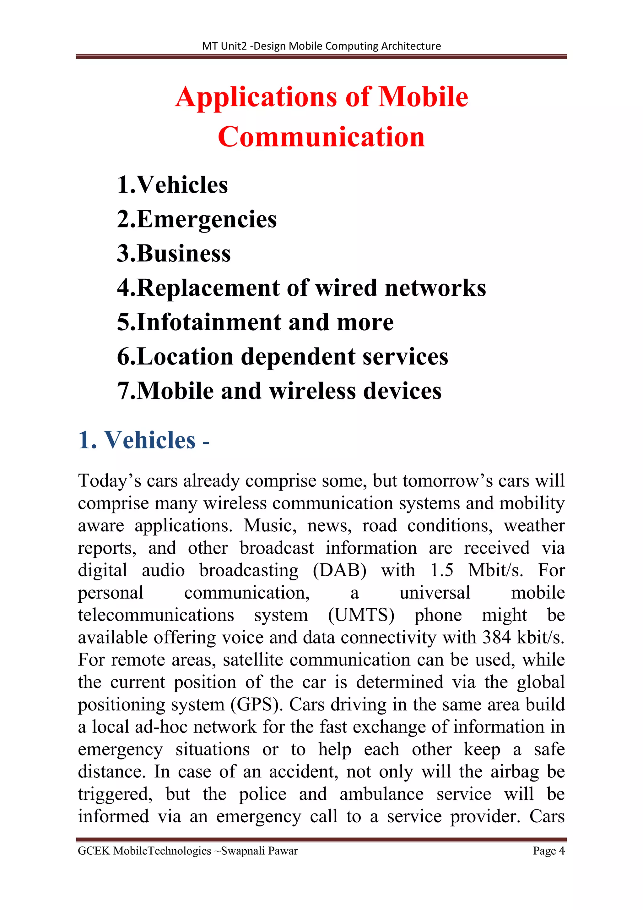 MT Unit2 -Design Mobile Computing Architecture
GCEK MobileTechnologies ~Swapnali Pawar Page 4
Applications of Mobile
Communication
1.Vehicles
2.Emergencies
3.Business
4.Replacement of wired networks
5.Infotainment and more
6.Location dependent services
7.Mobile and wireless devices
1. Vehicles -
Today’s cars already comprise some, but tomorrow’s cars will
comprise many wireless communication systems and mobility
aware applications. Music, news, road conditions, weather
reports, and other broadcast information are received via
digital audio broadcasting (DAB) with 1.5 Mbit/s. For
personal communication, a universal mobile
telecommunications system (UMTS) phone might be
available offering voice and data connectivity with 384 kbit/s.
For remote areas, satellite communication can be used, while
the current position of the car is determined via the global
positioning system (GPS). Cars driving in the same area build
a local ad-hoc network for the fast exchange of information in
emergency situations or to help each other keep a safe
distance. In case of an accident, not only will the airbag be
triggered, but the police and ambulance service will be
informed via an emergency call to a service provider. Cars
 