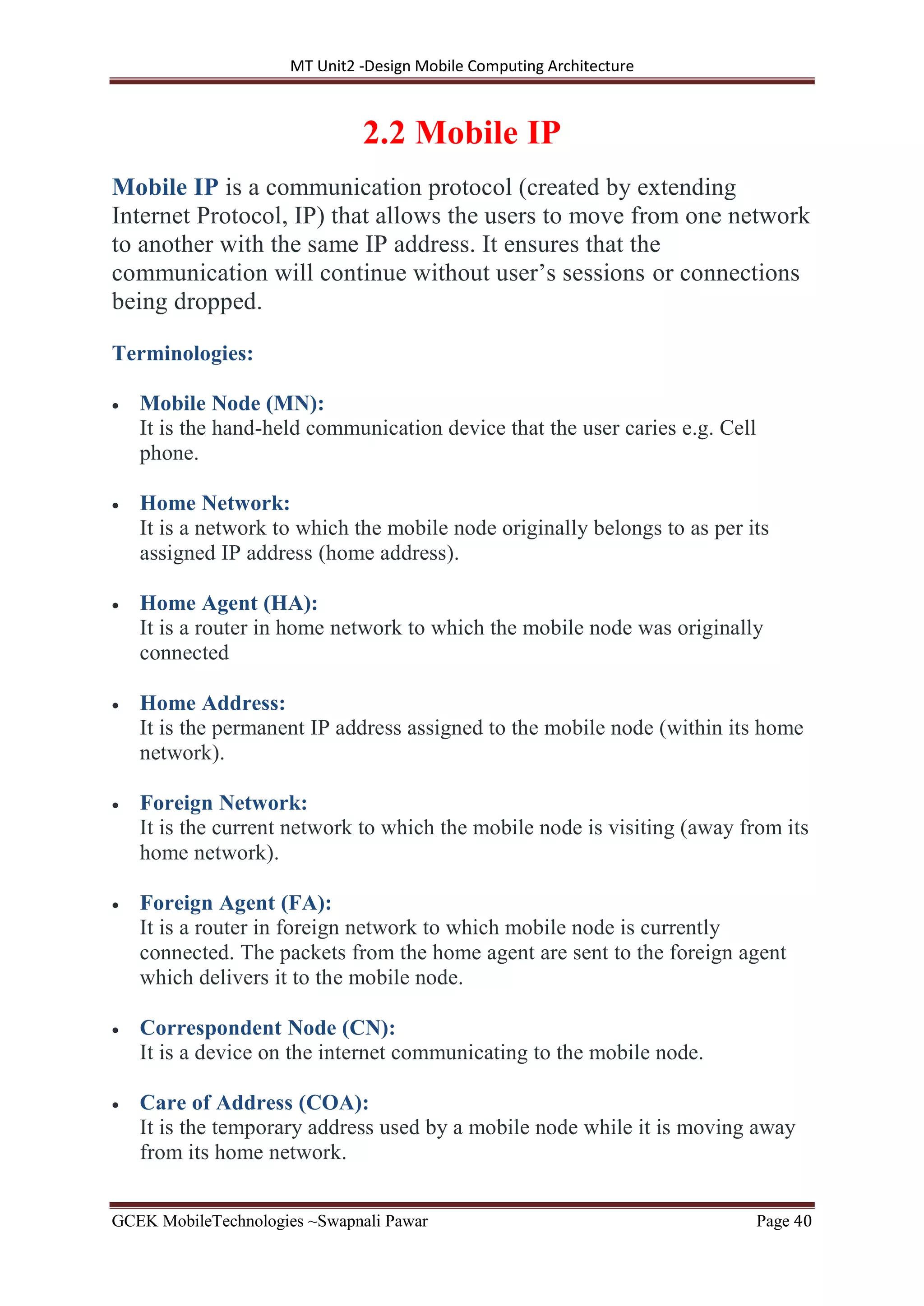 MT Unit2 -Design Mobile Computing Architecture
GCEK MobileTechnologies ~Swapnali Pawar Page 40
2.2 Mobile IP
Mobile IP is a communication protocol (created by extending
Internet Protocol, IP) that allows the users to move from one network
to another with the same IP address. It ensures that the
communication will continue without user’s sessions or connections
being dropped.
Terminologies:
 Mobile Node (MN):
It is the hand-held communication device that the user caries e.g. Cell
phone.
 Home Network:
It is a network to which the mobile node originally belongs to as per its
assigned IP address (home address).
 Home Agent (HA):
It is a router in home network to which the mobile node was originally
connected
 Home Address:
It is the permanent IP address assigned to the mobile node (within its home
network).
 Foreign Network:
It is the current network to which the mobile node is visiting (away from its
home network).
 Foreign Agent (FA):
It is a router in foreign network to which mobile node is currently
connected. The packets from the home agent are sent to the foreign agent
which delivers it to the mobile node.
 Correspondent Node (CN):
It is a device on the internet communicating to the mobile node.
 Care of Address (COA):
It is the temporary address used by a mobile node while it is moving away
from its home network.
 
