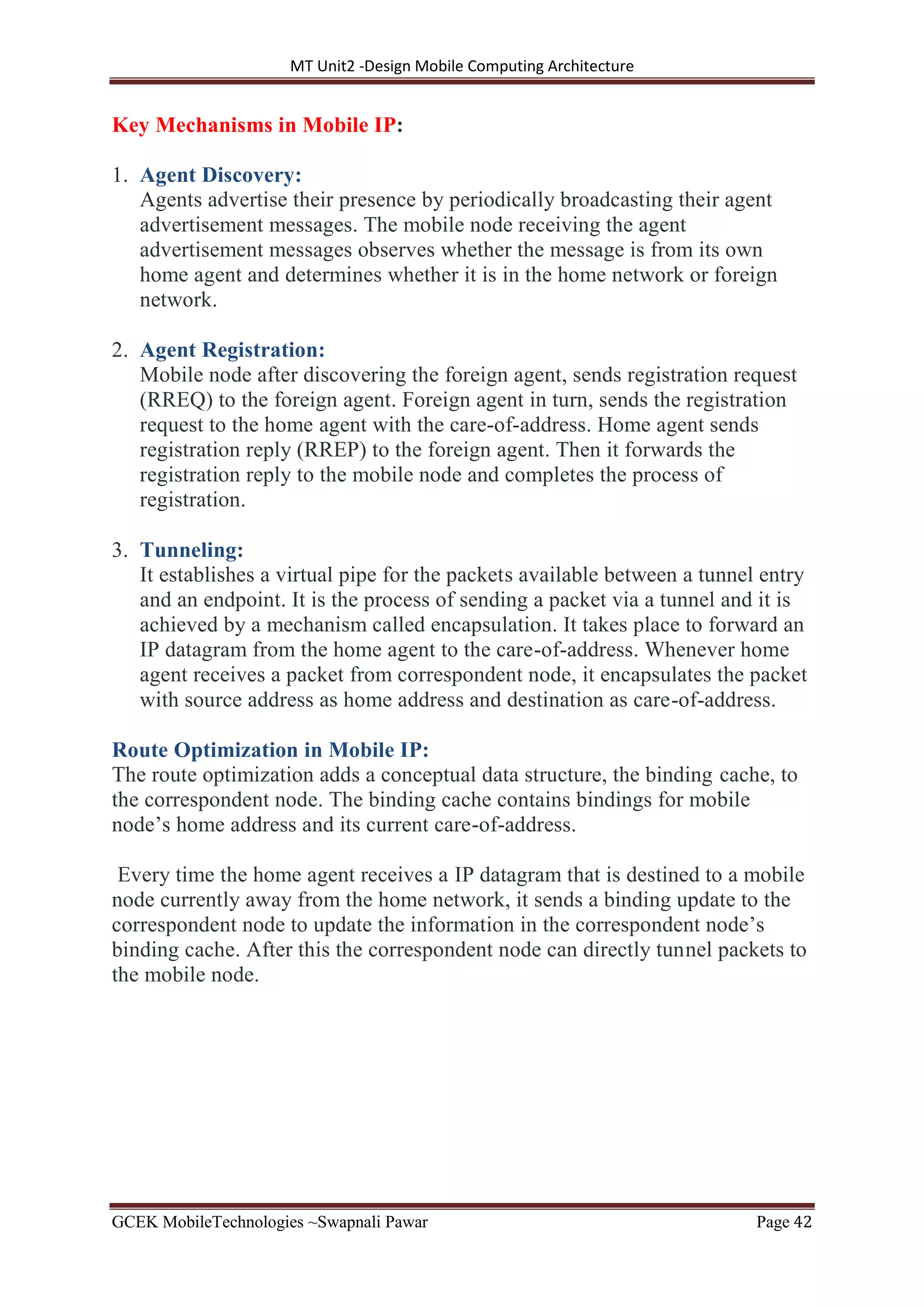 MT Unit2 -Design Mobile Computing Architecture
GCEK MobileTechnologies ~Swapnali Pawar Page 42
Key Mechanisms in Mobile IP:
1. Agent Discovery:
Agents advertise their presence by periodically broadcasting their agent
advertisement messages. The mobile node receiving the agent
advertisement messages observes whether the message is from its own
home agent and determines whether it is in the home network or foreign
network.
2. Agent Registration:
Mobile node after discovering the foreign agent, sends registration request
(RREQ) to the foreign agent. Foreign agent in turn, sends the registration
request to the home agent with the care-of-address. Home agent sends
registration reply (RREP) to the foreign agent. Then it forwards the
registration reply to the mobile node and completes the process of
registration.
3. Tunneling:
It establishes a virtual pipe for the packets available between a tunnel entry
and an endpoint. It is the process of sending a packet via a tunnel and it is
achieved by a mechanism called encapsulation. It takes place to forward an
IP datagram from the home agent to the care-of-address. Whenever home
agent receives a packet from correspondent node, it encapsulates the packet
with source address as home address and destination as care-of-address.
Route Optimization in Mobile IP:
The route optimization adds a conceptual data structure, the binding cache, to
the correspondent node. The binding cache contains bindings for mobile
node’s home address and its current care-of-address.
Every time the home agent receives a IP datagram that is destined to a mobile
node currently away from the home network, it sends a binding update to the
correspondent node to update the information in the correspondent node’s
binding cache. After this the correspondent node can directly tunnel packets to
the mobile node.
 