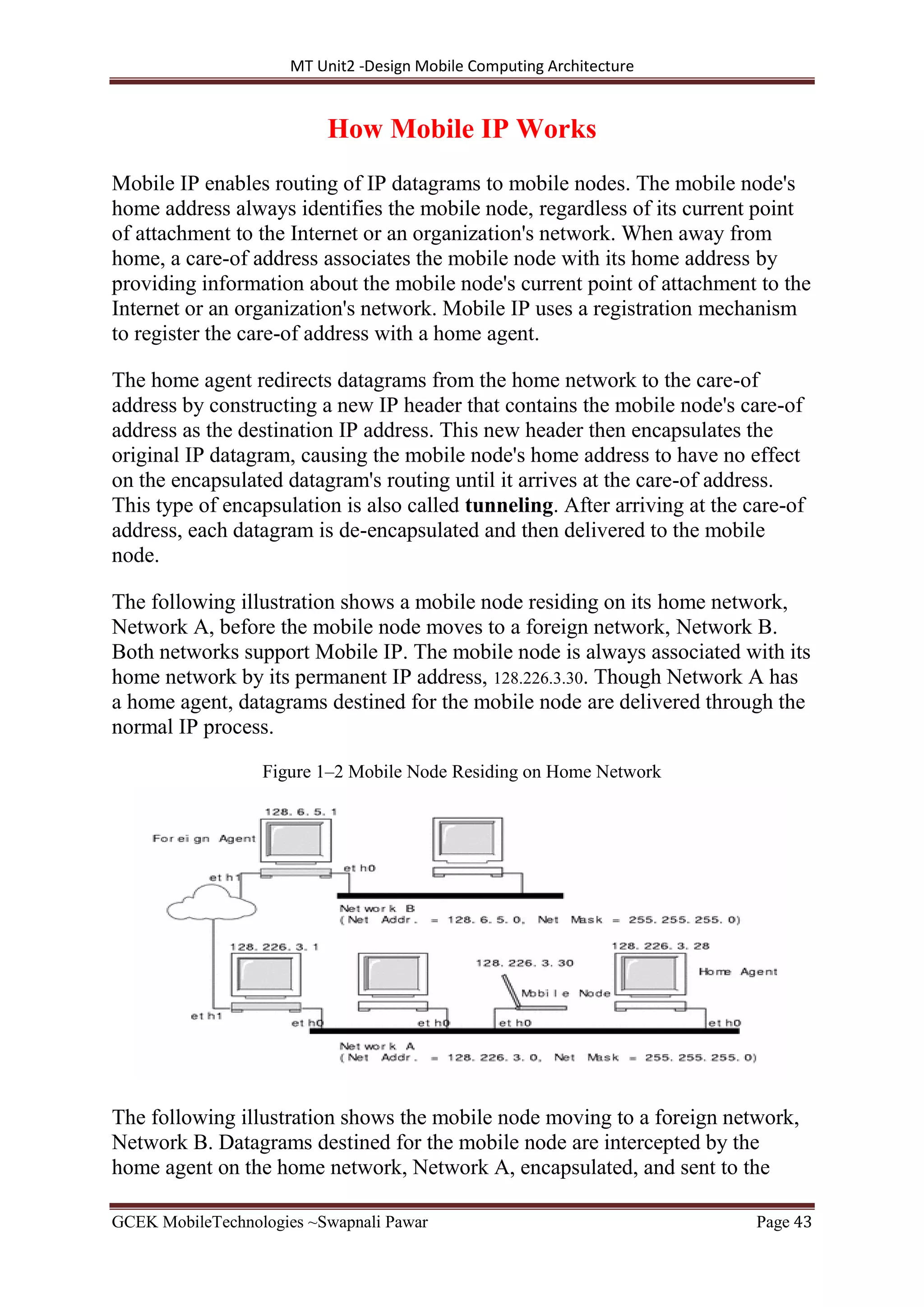 MT Unit2 -Design Mobile Computing Architecture
GCEK MobileTechnologies ~Swapnali Pawar Page 43
How Mobile IP Works
Mobile IP enables routing of IP datagrams to mobile nodes. The mobile node's
home address always identifies the mobile node, regardless of its current point
of attachment to the Internet or an organization's network. When away from
home, a care-of address associates the mobile node with its home address by
providing information about the mobile node's current point of attachment to the
Internet or an organization's network. Mobile IP uses a registration mechanism
to register the care-of address with a home agent.
The home agent redirects datagrams from the home network to the care-of
address by constructing a new IP header that contains the mobile node's care-of
address as the destination IP address. This new header then encapsulates the
original IP datagram, causing the mobile node's home address to have no effect
on the encapsulated datagram's routing until it arrives at the care-of address.
This type of encapsulation is also called tunneling. After arriving at the care-of
address, each datagram is de-encapsulated and then delivered to the mobile
node.
The following illustration shows a mobile node residing on its home network,
Network A, before the mobile node moves to a foreign network, Network B.
Both networks support Mobile IP. The mobile node is always associated with its
home network by its permanent IP address, 128.226.3.30. Though Network A has
a home agent, datagrams destined for the mobile node are delivered through the
normal IP process.
Figure 1–2 Mobile Node Residing on Home Network
The following illustration shows the mobile node moving to a foreign network,
Network B. Datagrams destined for the mobile node are intercepted by the
home agent on the home network, Network A, encapsulated, and sent to the
 
