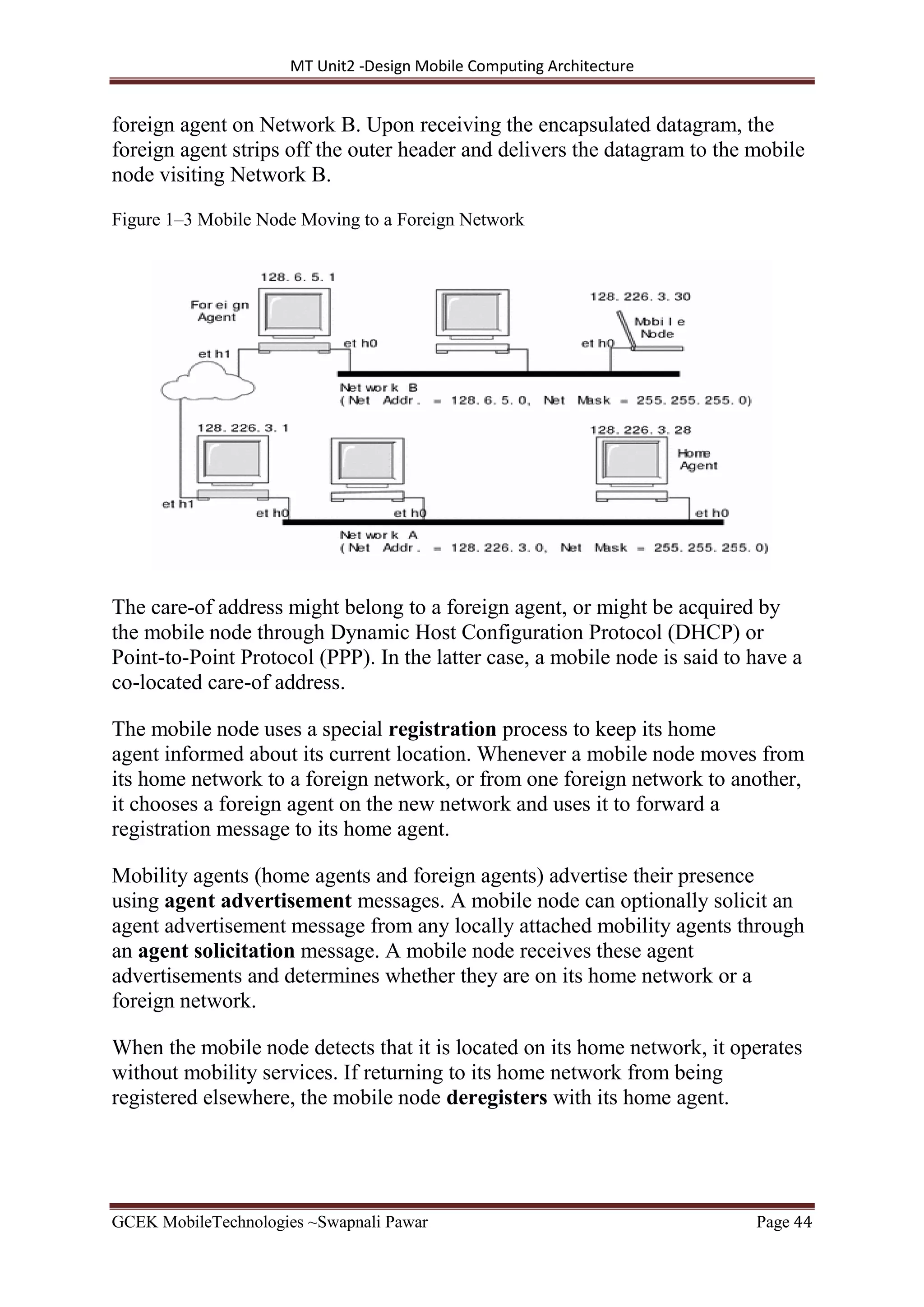 MT Unit2 -Design Mobile Computing Architecture
GCEK MobileTechnologies ~Swapnali Pawar Page 44
foreign agent on Network B. Upon receiving the encapsulated datagram, the
foreign agent strips off the outer header and delivers the datagram to the mobile
node visiting Network B.
Figure 1–3 Mobile Node Moving to a Foreign Network
The care-of address might belong to a foreign agent, or might be acquired by
the mobile node through Dynamic Host Configuration Protocol (DHCP) or
Point-to-Point Protocol (PPP). In the latter case, a mobile node is said to have a
co-located care-of address.
The mobile node uses a special registration process to keep its home
agent informed about its current location. Whenever a mobile node moves from
its home network to a foreign network, or from one foreign network to another,
it chooses a foreign agent on the new network and uses it to forward a
registration message to its home agent.
Mobility agents (home agents and foreign agents) advertise their presence
using agent advertisement messages. A mobile node can optionally solicit an
agent advertisement message from any locally attached mobility agents through
an agent solicitation message. A mobile node receives these agent
advertisements and determines whether they are on its home network or a
foreign network.
When the mobile node detects that it is located on its home network, it operates
without mobility services. If returning to its home network from being
registered elsewhere, the mobile node deregisters with its home agent.
 