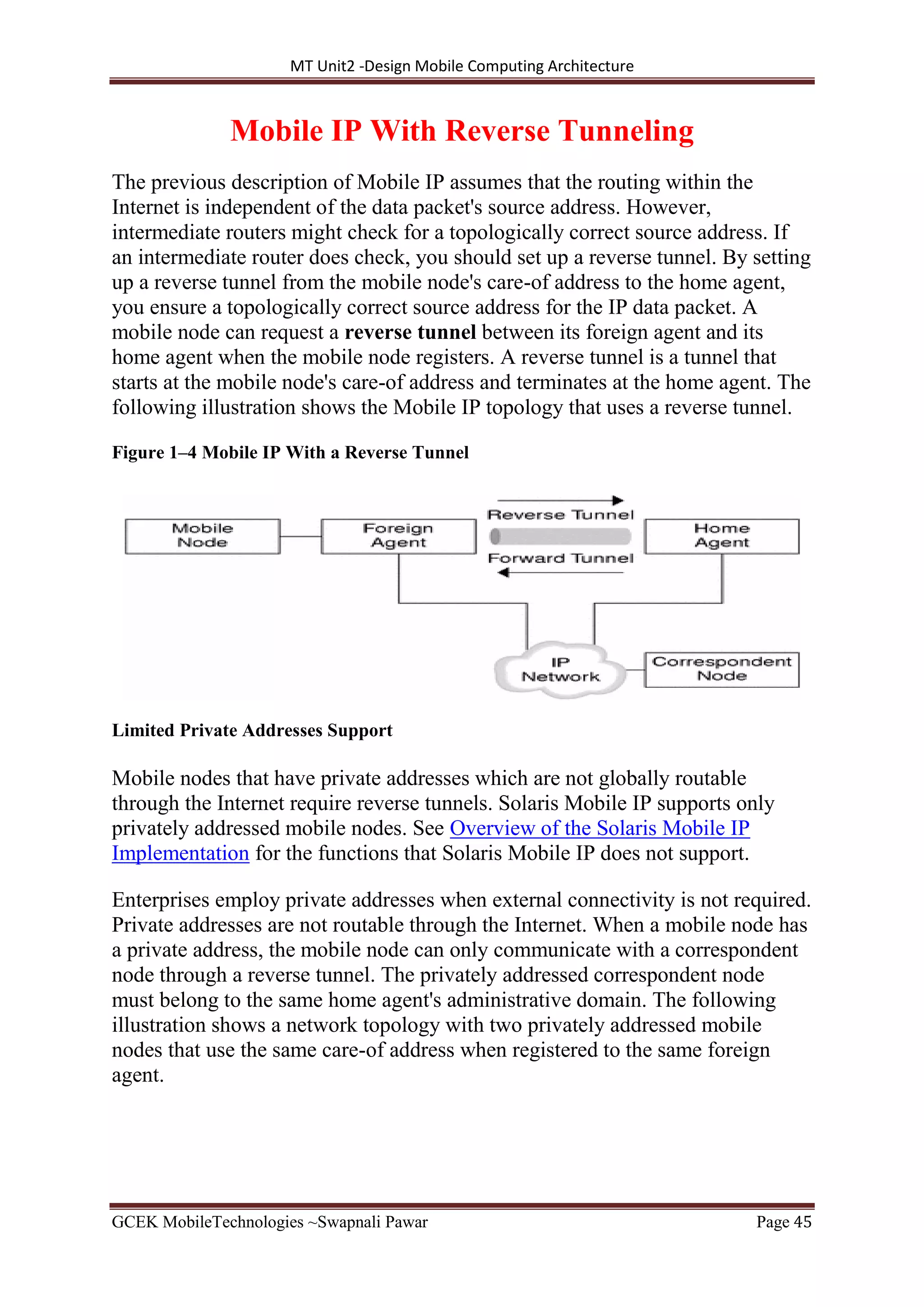 MT Unit2 -Design Mobile Computing Architecture
GCEK MobileTechnologies ~Swapnali Pawar Page 45
Mobile IP With Reverse Tunneling
The previous description of Mobile IP assumes that the routing within the
Internet is independent of the data packet's source address. However,
intermediate routers might check for a topologically correct source address. If
an intermediate router does check, you should set up a reverse tunnel. By setting
up a reverse tunnel from the mobile node's care-of address to the home agent,
you ensure a topologically correct source address for the IP data packet. A
mobile node can request a reverse tunnel between its foreign agent and its
home agent when the mobile node registers. A reverse tunnel is a tunnel that
starts at the mobile node's care-of address and terminates at the home agent. The
following illustration shows the Mobile IP topology that uses a reverse tunnel.
Figure 1–4 Mobile IP With a Reverse Tunnel
Limited Private Addresses Support
Mobile nodes that have private addresses which are not globally routable
through the Internet require reverse tunnels. Solaris Mobile IP supports only
privately addressed mobile nodes. See Overview of the Solaris Mobile IP
Implementation for the functions that Solaris Mobile IP does not support.
Enterprises employ private addresses when external connectivity is not required.
Private addresses are not routable through the Internet. When a mobile node has
a private address, the mobile node can only communicate with a correspondent
node through a reverse tunnel. The privately addressed correspondent node
must belong to the same home agent's administrative domain. The following
illustration shows a network topology with two privately addressed mobile
nodes that use the same care-of address when registered to the same foreign
agent.
 