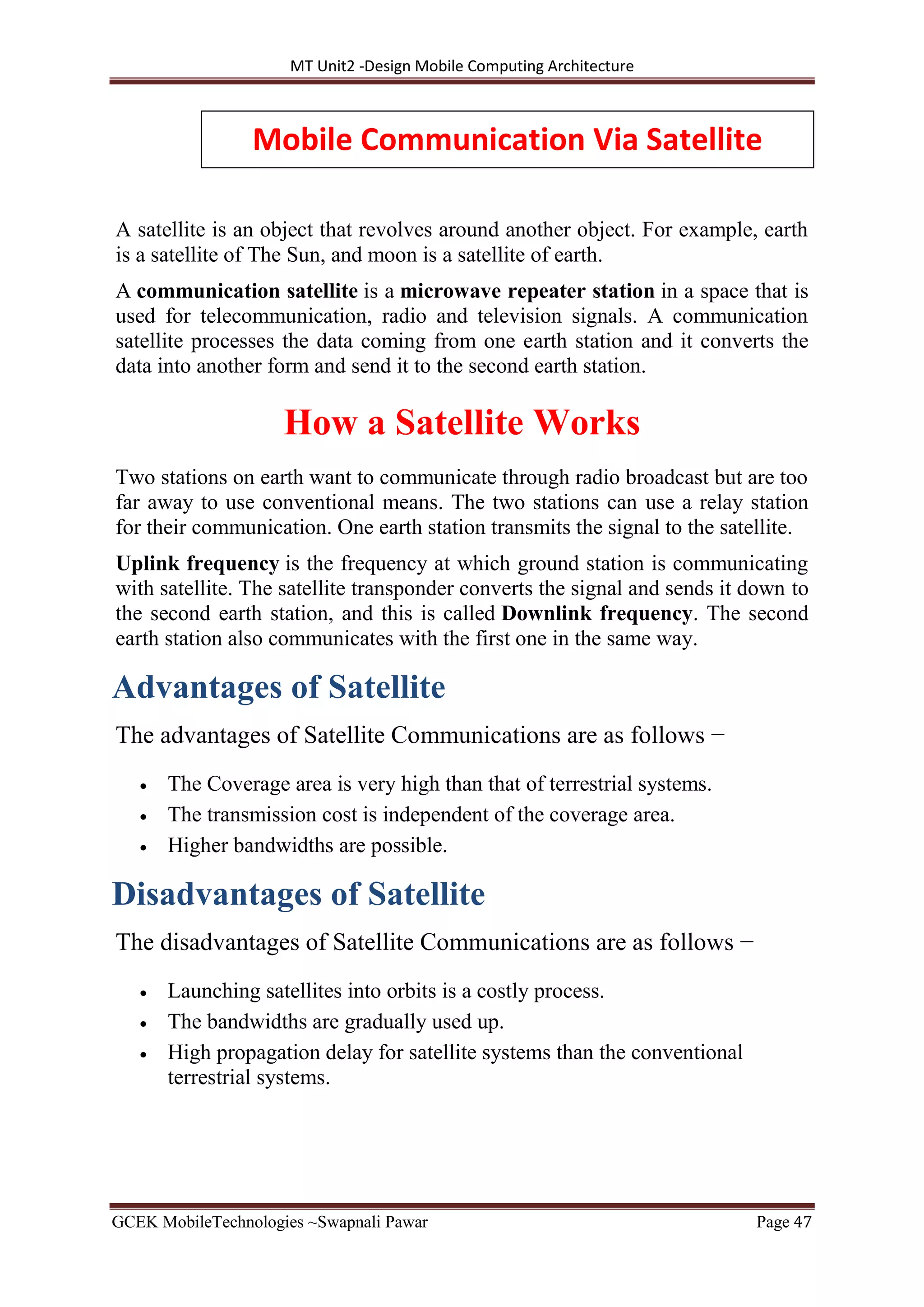 MT Unit2 -Design Mobile Computing Architecture
GCEK MobileTechnologies ~Swapnali Pawar Page 47
A satellite is an object that revolves around another object. For example, earth
is a satellite of The Sun, and moon is a satellite of earth.
A communication satellite is a microwave repeater station in a space that is
used for telecommunication, radio and television signals. A communication
satellite processes the data coming from one earth station and it converts the
data into another form and send it to the second earth station.
How a Satellite Works
Two stations on earth want to communicate through radio broadcast but are too
far away to use conventional means. The two stations can use a relay station
for their communication. One earth station transmits the signal to the satellite.
Uplink frequency is the frequency at which ground station is communicating
with satellite. The satellite transponder converts the signal and sends it down to
the second earth station, and this is called Downlink frequency. The second
earth station also communicates with the first one in the same way.
Advantages of Satellite
The advantages of Satellite Communications are as follows −
 The Coverage area is very high than that of terrestrial systems.
 The transmission cost is independent of the coverage area.
 Higher bandwidths are possible.
Disadvantages of Satellite
The disadvantages of Satellite Communications are as follows −
 Launching satellites into orbits is a costly process.
 The bandwidths are gradually used up.
 High propagation delay for satellite systems than the conventional
terrestrial systems.
Mobile Communication Via Satellite
 