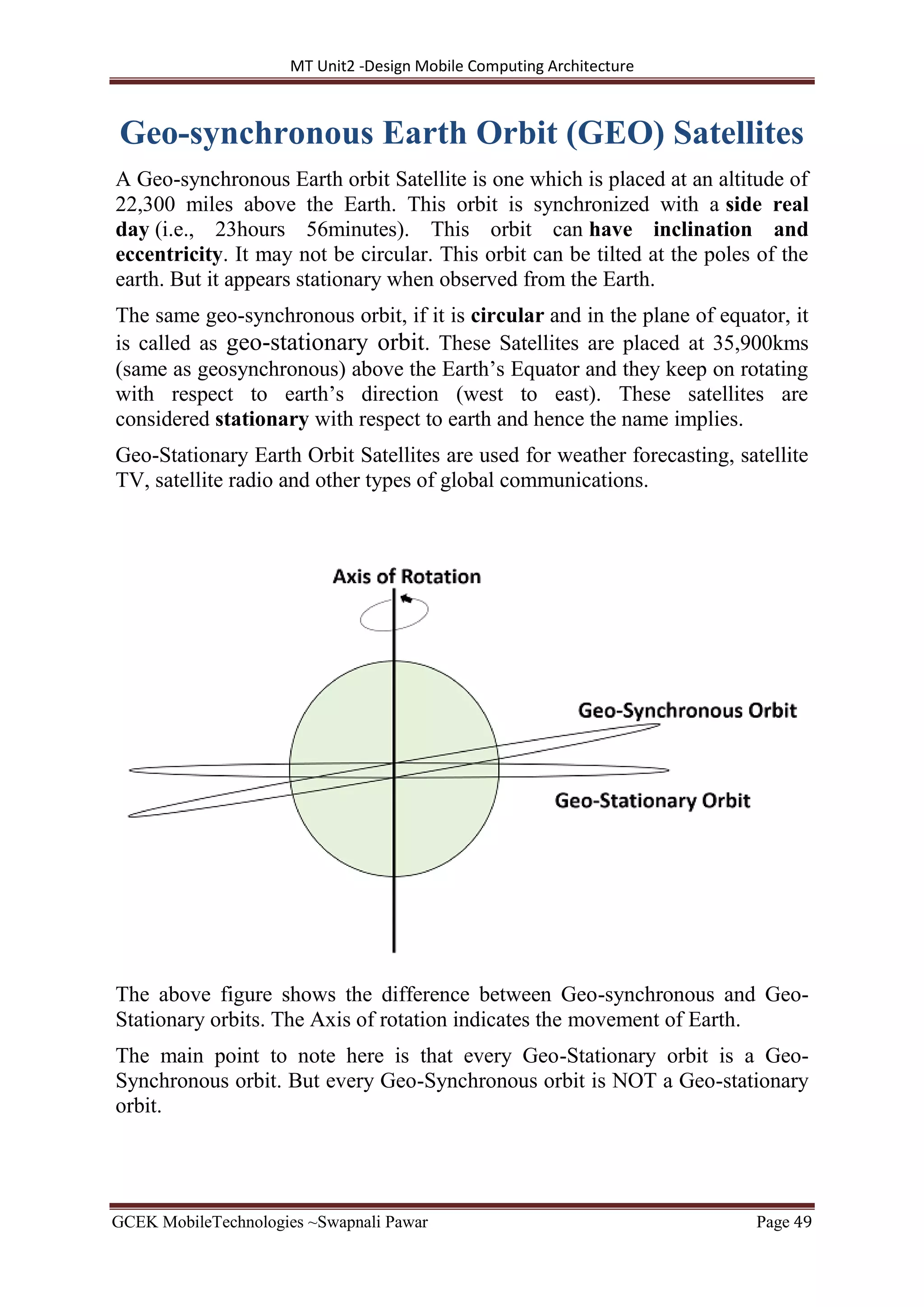 MT Unit2 -Design Mobile Computing Architecture
GCEK MobileTechnologies ~Swapnali Pawar Page 49
Geo-synchronous Earth Orbit (GEO) Satellites
A Geo-synchronous Earth orbit Satellite is one which is placed at an altitude of
22,300 miles above the Earth. This orbit is synchronized with a side real
day (i.e., 23hours 56minutes). This orbit can have inclination and
eccentricity. It may not be circular. This orbit can be tilted at the poles of the
earth. But it appears stationary when observed from the Earth.
The same geo-synchronous orbit, if it is circular and in the plane of equator, it
is called as geo-stationary orbit. These Satellites are placed at 35,900kms
(same as geosynchronous) above the Earth’s Equator and they keep on rotating
with respect to earth’s direction (west to east). These satellites are
considered stationary with respect to earth and hence the name implies.
Geo-Stationary Earth Orbit Satellites are used for weather forecasting, satellite
TV, satellite radio and other types of global communications.
The above figure shows the difference between Geo-synchronous and Geo-
Stationary orbits. The Axis of rotation indicates the movement of Earth.
The main point to note here is that every Geo-Stationary orbit is a Geo-
Synchronous orbit. But every Geo-Synchronous orbit is NOT a Geo-stationary
orbit.
 