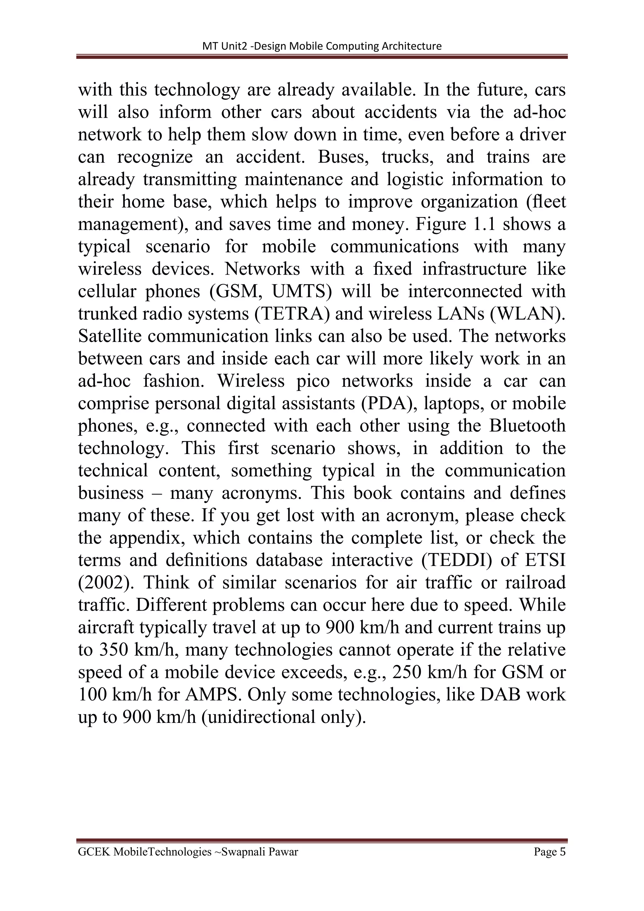MT Unit2 -Design Mobile Computing Architecture
GCEK MobileTechnologies ~Swapnali Pawar Page 5
with this technology are already available. In the future, cars
will also inform other cars about accidents via the ad-hoc
network to help them slow down in time, even before a driver
can recognize an accident. Buses, trucks, and trains are
already transmitting maintenance and logistic information to
their home base, which helps to improve organization (ﬂeet
management), and saves time and money. Figure 1.1 shows a
typical scenario for mobile communications with many
wireless devices. Networks with a ﬁxed infrastructure like
cellular phones (GSM, UMTS) will be interconnected with
trunked radio systems (TETRA) and wireless LANs (WLAN).
Satellite communication links can also be used. The networks
between cars and inside each car will more likely work in an
ad-hoc fashion. Wireless pico networks inside a car can
comprise personal digital assistants (PDA), laptops, or mobile
phones, e.g., connected with each other using the Bluetooth
technology. This first scenario shows, in addition to the
technical content, something typical in the communication
business – many acronyms. This book contains and defines
many of these. If you get lost with an acronym, please check
the appendix, which contains the complete list, or check the
terms and deﬁnitions database interactive (TEDDI) of ETSI
(2002). Think of similar scenarios for air traffic or railroad
traffic. Different problems can occur here due to speed. While
aircraft typically travel at up to 900 km/h and current trains up
to 350 km/h, many technologies cannot operate if the relative
speed of a mobile device exceeds, e.g., 250 km/h for GSM or
100 km/h for AMPS. Only some technologies, like DAB work
up to 900 km/h (unidirectional only).
 