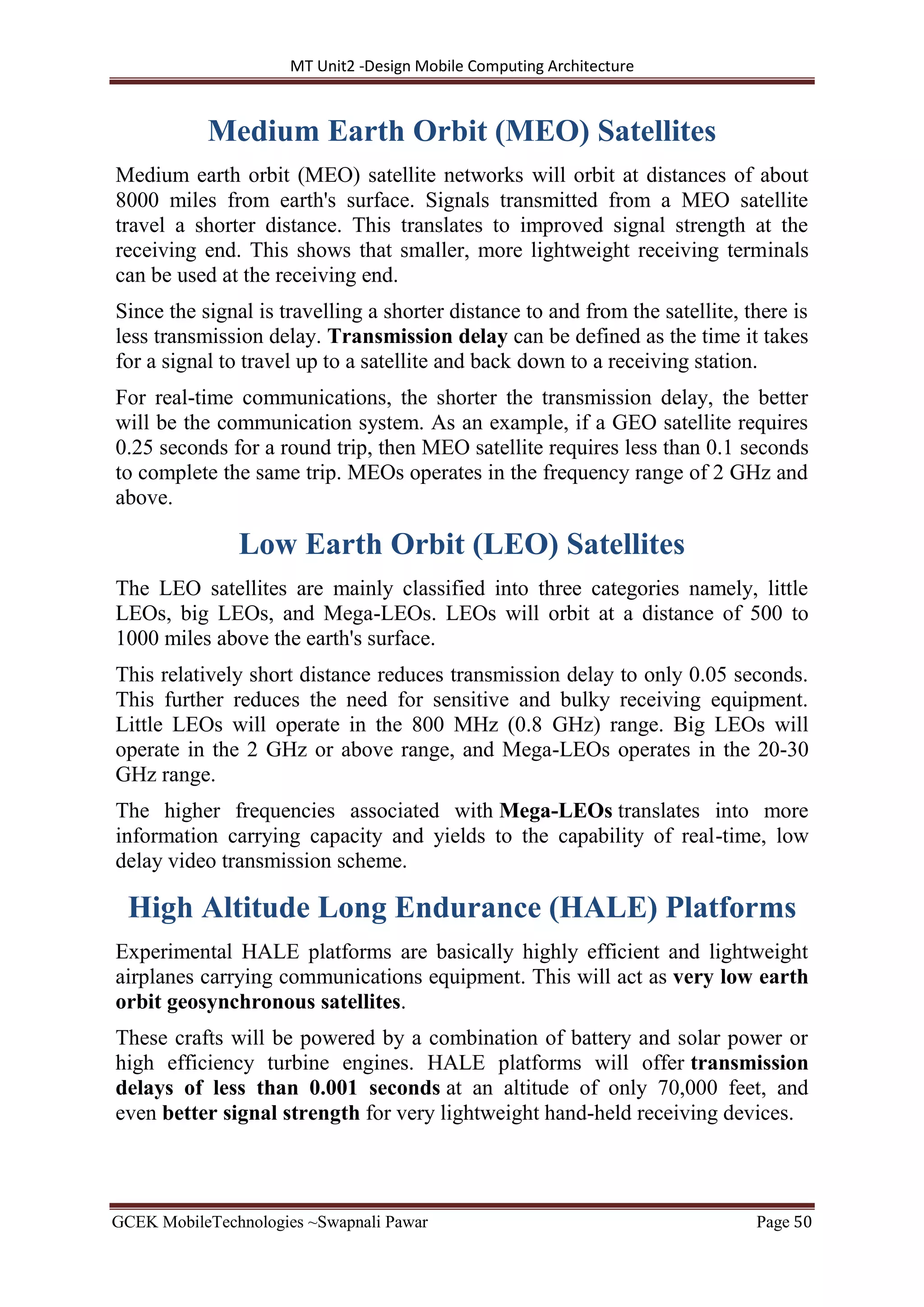 MT Unit2 -Design Mobile Computing Architecture
GCEK MobileTechnologies ~Swapnali Pawar Page 50
Medium Earth Orbit (MEO) Satellites
Medium earth orbit (MEO) satellite networks will orbit at distances of about
8000 miles from earth's surface. Signals transmitted from a MEO satellite
travel a shorter distance. This translates to improved signal strength at the
receiving end. This shows that smaller, more lightweight receiving terminals
can be used at the receiving end.
Since the signal is travelling a shorter distance to and from the satellite, there is
less transmission delay. Transmission delay can be defined as the time it takes
for a signal to travel up to a satellite and back down to a receiving station.
For real-time communications, the shorter the transmission delay, the better
will be the communication system. As an example, if a GEO satellite requires
0.25 seconds for a round trip, then MEO satellite requires less than 0.1 seconds
to complete the same trip. MEOs operates in the frequency range of 2 GHz and
above.
Low Earth Orbit (LEO) Satellites
The LEO satellites are mainly classified into three categories namely, little
LEOs, big LEOs, and Mega-LEOs. LEOs will orbit at a distance of 500 to
1000 miles above the earth's surface.
This relatively short distance reduces transmission delay to only 0.05 seconds.
This further reduces the need for sensitive and bulky receiving equipment.
Little LEOs will operate in the 800 MHz (0.8 GHz) range. Big LEOs will
operate in the 2 GHz or above range, and Mega-LEOs operates in the 20-30
GHz range.
The higher frequencies associated with Mega-LEOs translates into more
information carrying capacity and yields to the capability of real-time, low
delay video transmission scheme.
High Altitude Long Endurance (HALE) Platforms
Experimental HALE platforms are basically highly efficient and lightweight
airplanes carrying communications equipment. This will act as very low earth
orbit geosynchronous satellites.
These crafts will be powered by a combination of battery and solar power or
high efficiency turbine engines. HALE platforms will offer transmission
delays of less than 0.001 seconds at an altitude of only 70,000 feet, and
even better signal strength for very lightweight hand-held receiving devices.
 
