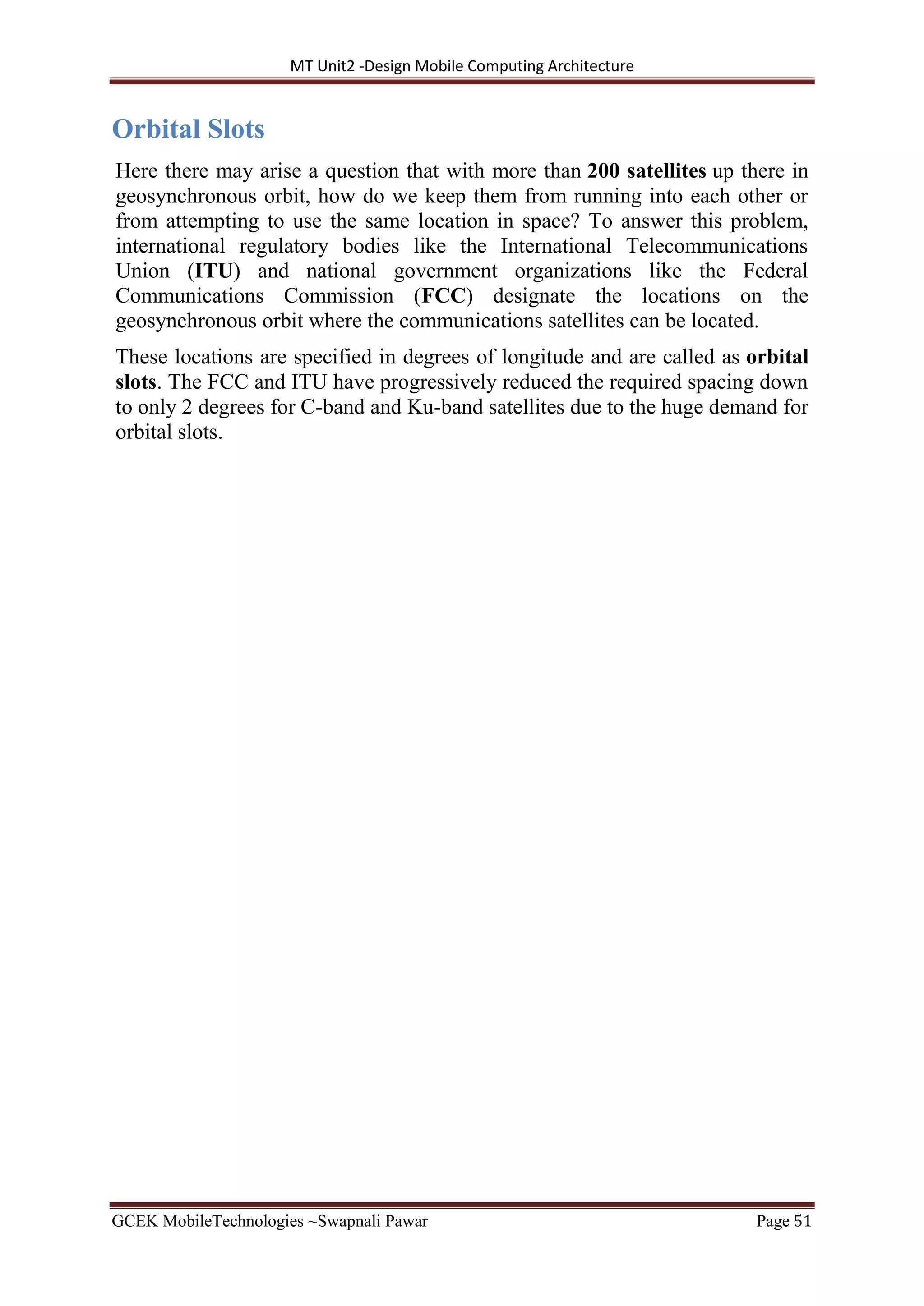 MT Unit2 -Design Mobile Computing Architecture
GCEK MobileTechnologies ~Swapnali Pawar Page 51
Orbital Slots
Here there may arise a question that with more than 200 satellites up there in
geosynchronous orbit, how do we keep them from running into each other or
from attempting to use the same location in space? To answer this problem,
international regulatory bodies like the International Telecommunications
Union (ITU) and national government organizations like the Federal
Communications Commission (FCC) designate the locations on the
geosynchronous orbit where the communications satellites can be located.
These locations are specified in degrees of longitude and are called as orbital
slots. The FCC and ITU have progressively reduced the required spacing down
to only 2 degrees for C-band and Ku-band satellites due to the huge demand for
orbital slots.
 