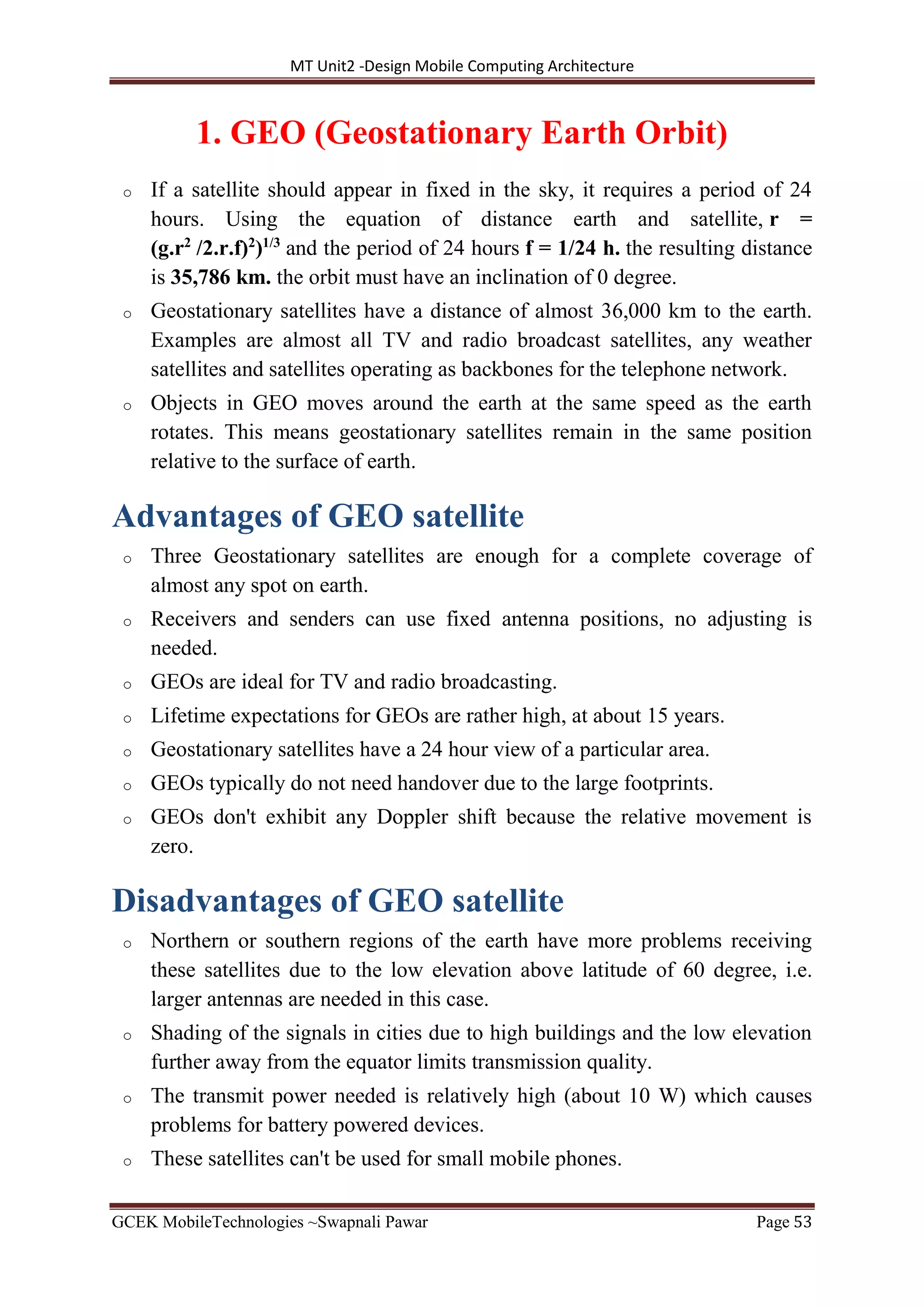 MT Unit2 -Design Mobile Computing Architecture
GCEK MobileTechnologies ~Swapnali Pawar Page 53
1. GEO (Geostationary Earth Orbit)
o If a satellite should appear in fixed in the sky, it requires a period of 24
hours. Using the equation of distance earth and satellite, r =
(g.r2
/2.r.f)2
)1/3
and the period of 24 hours f = 1/24 h. the resulting distance
is 35,786 km. the orbit must have an inclination of 0 degree.
o Geostationary satellites have a distance of almost 36,000 km to the earth.
Examples are almost all TV and radio broadcast satellites, any weather
satellites and satellites operating as backbones for the telephone network.
o Objects in GEO moves around the earth at the same speed as the earth
rotates. This means geostationary satellites remain in the same position
relative to the surface of earth.
Advantages of GEO satellite
o Three Geostationary satellites are enough for a complete coverage of
almost any spot on earth.
o Receivers and senders can use fixed antenna positions, no adjusting is
needed.
o GEOs are ideal for TV and radio broadcasting.
o Lifetime expectations for GEOs are rather high, at about 15 years.
o Geostationary satellites have a 24 hour view of a particular area.
o GEOs typically do not need handover due to the large footprints.
o GEOs don't exhibit any Doppler shift because the relative movement is
zero.
Disadvantages of GEO satellite
o Northern or southern regions of the earth have more problems receiving
these satellites due to the low elevation above latitude of 60 degree, i.e.
larger antennas are needed in this case.
o Shading of the signals in cities due to high buildings and the low elevation
further away from the equator limits transmission quality.
o The transmit power needed is relatively high (about 10 W) which causes
problems for battery powered devices.
o These satellites can't be used for small mobile phones.
 