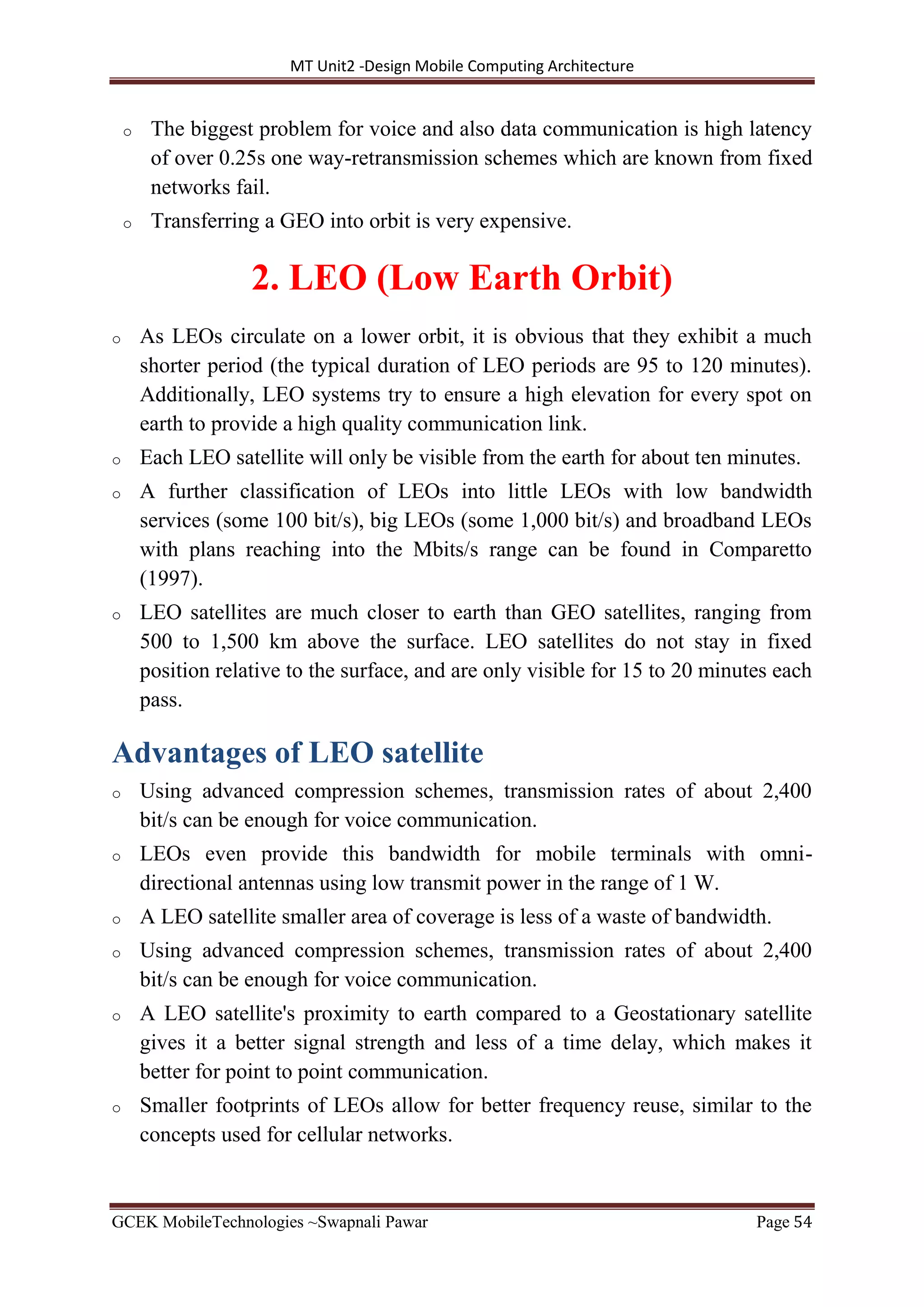 MT Unit2 -Design Mobile Computing Architecture
GCEK MobileTechnologies ~Swapnali Pawar Page 54
o The biggest problem for voice and also data communication is high latency
of over 0.25s one way-retransmission schemes which are known from fixed
networks fail.
o Transferring a GEO into orbit is very expensive.
2. LEO (Low Earth Orbit)
o As LEOs circulate on a lower orbit, it is obvious that they exhibit a much
shorter period (the typical duration of LEO periods are 95 to 120 minutes).
Additionally, LEO systems try to ensure a high elevation for every spot on
earth to provide a high quality communication link.
o Each LEO satellite will only be visible from the earth for about ten minutes.
o A further classification of LEOs into little LEOs with low bandwidth
services (some 100 bit/s), big LEOs (some 1,000 bit/s) and broadband LEOs
with plans reaching into the Mbits/s range can be found in Comparetto
(1997).
o LEO satellites are much closer to earth than GEO satellites, ranging from
500 to 1,500 km above the surface. LEO satellites do not stay in fixed
position relative to the surface, and are only visible for 15 to 20 minutes each
pass.
Advantages of LEO satellite
o Using advanced compression schemes, transmission rates of about 2,400
bit/s can be enough for voice communication.
o LEOs even provide this bandwidth for mobile terminals with omni-
directional antennas using low transmit power in the range of 1 W.
o A LEO satellite smaller area of coverage is less of a waste of bandwidth.
o Using advanced compression schemes, transmission rates of about 2,400
bit/s can be enough for voice communication.
o A LEO satellite's proximity to earth compared to a Geostationary satellite
gives it a better signal strength and less of a time delay, which makes it
better for point to point communication.
o Smaller footprints of LEOs allow for better frequency reuse, similar to the
concepts used for cellular networks.
 