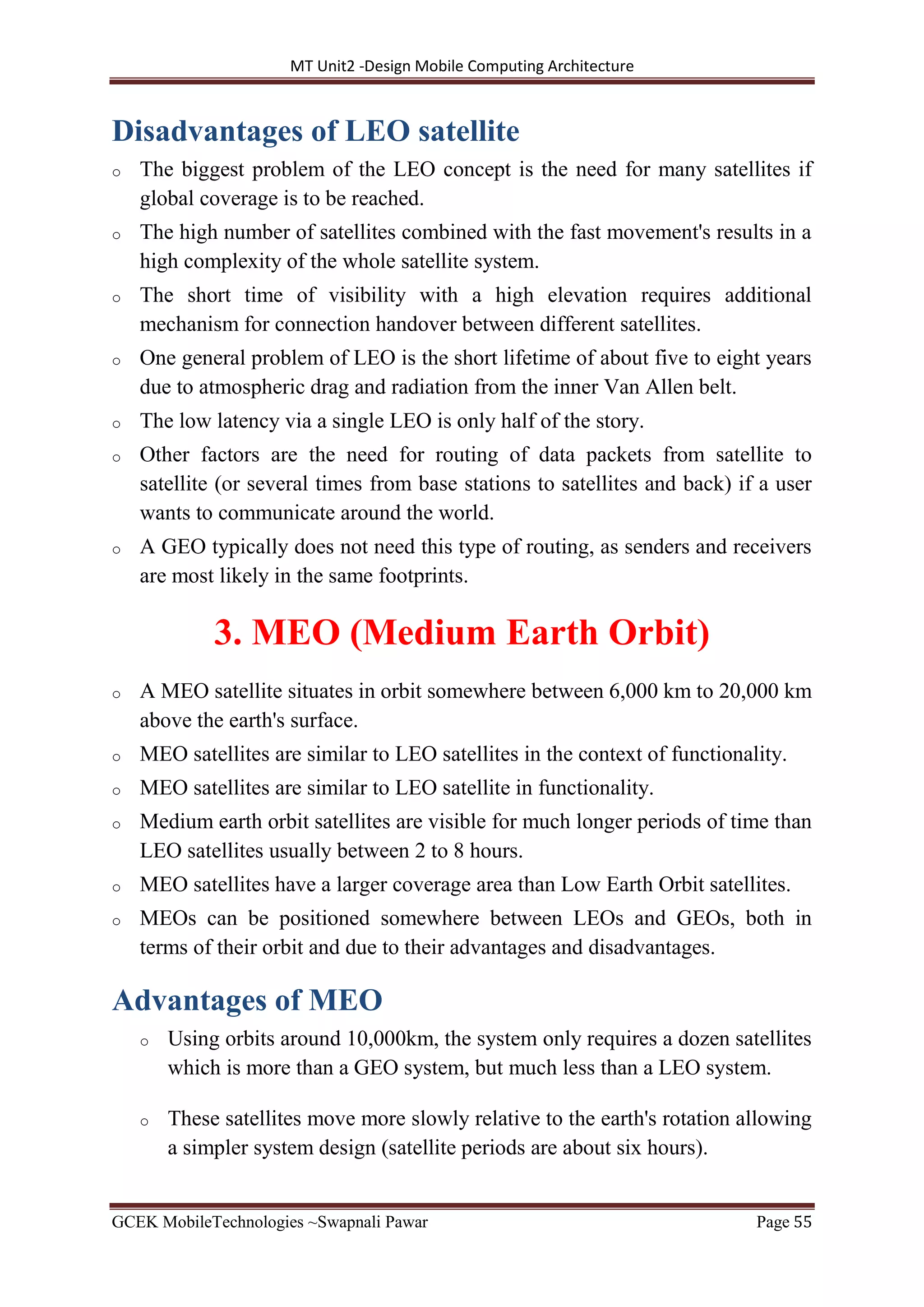 MT Unit2 -Design Mobile Computing Architecture
GCEK MobileTechnologies ~Swapnali Pawar Page 55
Disadvantages of LEO satellite
o The biggest problem of the LEO concept is the need for many satellites if
global coverage is to be reached.
o The high number of satellites combined with the fast movement's results in a
high complexity of the whole satellite system.
o The short time of visibility with a high elevation requires additional
mechanism for connection handover between different satellites.
o One general problem of LEO is the short lifetime of about five to eight years
due to atmospheric drag and radiation from the inner Van Allen belt.
o The low latency via a single LEO is only half of the story.
o Other factors are the need for routing of data packets from satellite to
satellite (or several times from base stations to satellites and back) if a user
wants to communicate around the world.
o A GEO typically does not need this type of routing, as senders and receivers
are most likely in the same footprints.
3. MEO (Medium Earth Orbit)
o A MEO satellite situates in orbit somewhere between 6,000 km to 20,000 km
above the earth's surface.
o MEO satellites are similar to LEO satellites in the context of functionality.
o MEO satellites are similar to LEO satellite in functionality.
o Medium earth orbit satellites are visible for much longer periods of time than
LEO satellites usually between 2 to 8 hours.
o MEO satellites have a larger coverage area than Low Earth Orbit satellites.
o MEOs can be positioned somewhere between LEOs and GEOs, both in
terms of their orbit and due to their advantages and disadvantages.
Advantages of MEO
o Using orbits around 10,000km, the system only requires a dozen satellites
which is more than a GEO system, but much less than a LEO system.
o These satellites move more slowly relative to the earth's rotation allowing
a simpler system design (satellite periods are about six hours).
 