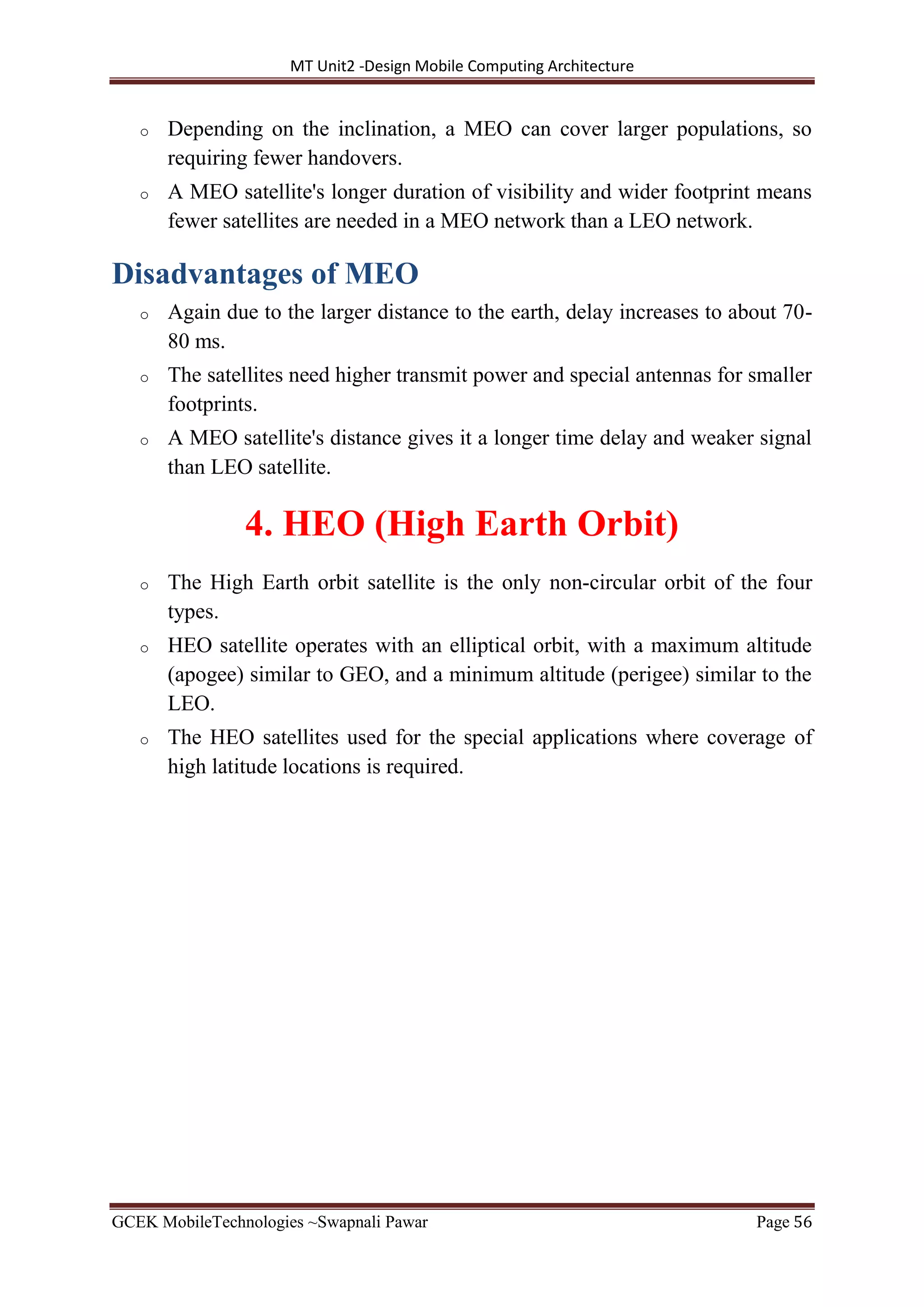 MT Unit2 -Design Mobile Computing Architecture
GCEK MobileTechnologies ~Swapnali Pawar Page 56
o Depending on the inclination, a MEO can cover larger populations, so
requiring fewer handovers.
o A MEO satellite's longer duration of visibility and wider footprint means
fewer satellites are needed in a MEO network than a LEO network.
Disadvantages of MEO
o Again due to the larger distance to the earth, delay increases to about 70-
80 ms.
o The satellites need higher transmit power and special antennas for smaller
footprints.
o A MEO satellite's distance gives it a longer time delay and weaker signal
than LEO satellite.
4. HEO (High Earth Orbit)
o The High Earth orbit satellite is the only non-circular orbit of the four
types.
o HEO satellite operates with an elliptical orbit, with a maximum altitude
(apogee) similar to GEO, and a minimum altitude (perigee) similar to the
LEO.
o The HEO satellites used for the special applications where coverage of
high latitude locations is required.
 